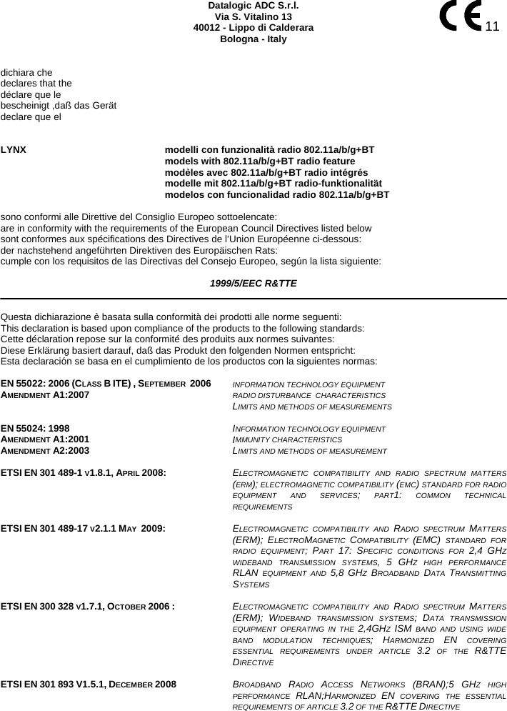    11 Datalogic ADC S.r.l. Via S. Vitalino 13 40012 - Lippo di Calderara Bologna - Italy   dichiara che declares that the déclare que le bescheinigt ,daß das Gerät declare que el   LYNX modelli con funzionalità radio 802.11a/b/g+BT  models with 802.11a/b/g+BT radio feature  modèles avec 802.11a/b/g+BT radio intégrés  modelle mit 802.11a/b/g+BT radio-funktionalität  modelos con funcionalidad radio 802.11a/b/g+BT  sono conformi alle Direttive del Consiglio Europeo sottoelencate: are in conformity with the requirements of the European Council Directives listed below sont conformes aux spécifications des Directives de l’Union Européenne ci-dessous: der nachstehend angeführten Direktiven des Europäischen Rats: cumple con los requisitos de las Directivas del Consejo Europeo, según la lista siguiente:  1999/5/EEC R&amp;TTE   Questa dichiarazione è basata sulla conformità dei prodotti alle norme seguenti: This declaration is based upon compliance of the products to the following standards: Cette déclaration repose sur la conformité des produits aux normes suivantes: Diese Erklärung basiert darauf, daß das Produkt den folgenden Normen entspricht: Esta declaración se basa en el cumplimiento de los productos con la siguientes normas:  EN 55022: 2006 (CLASS B ITE) , SEPTEMBER  2006 AMENDMENT A1:2007  INFORMATION TECHNOLOGY EQUIPMENT RADIO DISTURBANCE  CHARACTERISTICS  LIMITS AND METHODS OF MEASUREMENTS    EN 55024: 1998 AMENDMENT A1:2001 AMENDMENT A2:2003 INFORMATION TECHNOLOGY EQUIPMENT  IMMUNITY CHARACTERISTICS  LIMITS AND METHODS OF MEASUREMENT    ETSI EN 301 489-1 V1.8.1, APRIL 2008:  ELECTROMAGNETIC COMPATIBILITY AND RADIO SPECTRUM MATTERS (ERM); ELECTROMAGNETIC COMPATIBILITY (EMC) STANDARD FOR RADIO EQUIPMENT AND SERVICES; PART1: COMMON TECHNICAL REQUIREMENTS   ETSI EN 301 489-17 V2.1.1 MAY  2009:  ELECTROMAGNETIC COMPATIBILITY AND RADIO SPECTRUM MATTERS (ERM); ELECTROMAGNETIC  COMPATIBILITY  (EMC) STANDARD FOR RADIO EQUIPMENT; PART  17: SPECIFIC CONDITIONS FOR 2,4 GHZ WIDEBAND TRANSMISSION SYSTEMS, 5 GHZ HIGH PERFORMANCE RLAN EQUIPMENT AND 5,8 GHZ  BROADBAND  DATA  TRANSMITTING SYSTEMS   ETSI EN 300 328 V1.7.1, OCTOBER 2006 :  ELECTROMAGNETIC COMPATIBILITY AND RADIO SPECTRUM MATTERS (ERM); WIDEBAND TRANSMISSION SYSTEMS; DATA TRANSMISSION EQUIPMENT OPERATING IN THE 2,4GHZ  ISM BAND AND USING WIDE BAND MODULATION TECHNIQUES; HARMONIZED  EN COVERING ESSENTIAL REQUIREMENTS UNDER ARTICLE 3.2 OF THE R&amp;TTEDIRECTIVE    ETSI EN 301 893 V1.5.1, DECEMBER 2008  BROADBAND  RADIO  ACCESS  NETWORKS  (BRAN);5 GHZ HIGH PERFORMANCE  RLAN;HARMONIZED  EN COVERING THE ESSENTIAL REQUIREMENTS OF ARTICLE 3.2 OF THE R&amp;TTE DIRECTIVE 