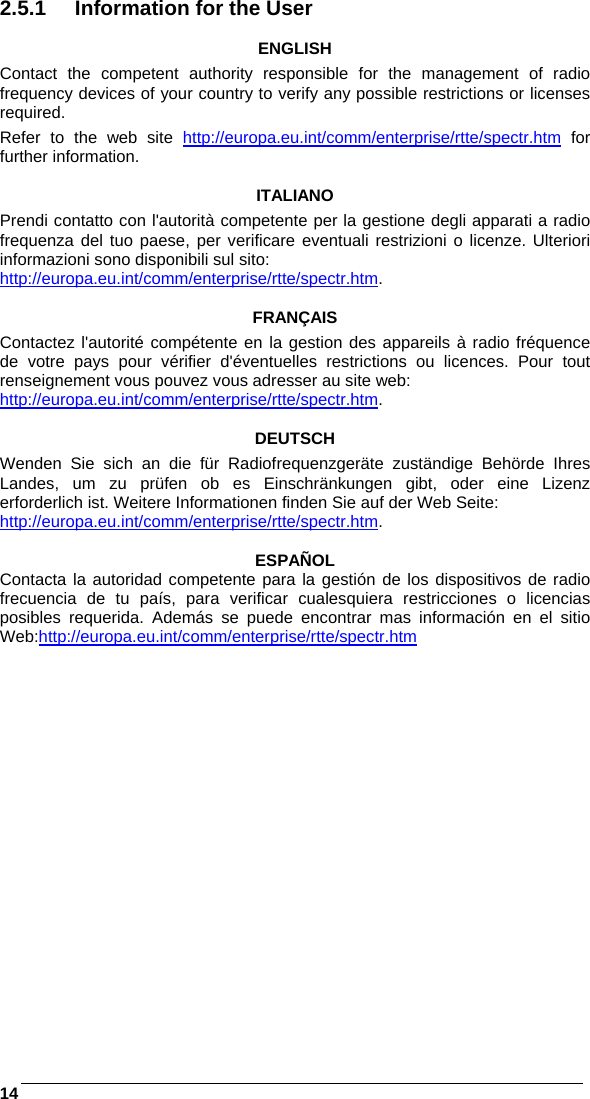    14 2.5.1  Information for the User  ENGLISH Contact the competent authority responsible for the management of radio frequency devices of your country to verify any possible restrictions or licenses required.  Refer to the web site http://europa.eu.int/comm/enterprise/rtte/spectr.htm for further information.  ITALIANO Prendi contatto con l&apos;autorità competente per la gestione degli apparati a radio frequenza del tuo paese, per verificare eventuali restrizioni o licenze. Ulteriori informazioni sono disponibili sul sito: http://europa.eu.int/comm/enterprise/rtte/spectr.htm.  FRANÇAIS Contactez l&apos;autorité compétente en la gestion des appareils à radio fréquence de votre pays pour vérifier d&apos;éventuelles restrictions ou licences. Pour tout renseignement vous pouvez vous adresser au site web: http://europa.eu.int/comm/enterprise/rtte/spectr.htm.  DEUTSCH Wenden Sie sich an die für Radiofrequenzgeräte zuständige Behörde Ihres Landes, um zu prüfen ob es Einschränkungen gibt, oder eine Lizenz erforderlich ist. Weitere Informationen finden Sie auf der Web Seite: http://europa.eu.int/comm/enterprise/rtte/spectr.htm.  ESPAÑOL Contacta la autoridad competente para la gestión de los dispositivos de radio frecuencia de tu país, para verificar cualesquiera restricciones o licencias posibles requerida. Además se puede encontrar mas información en el sitio Web:http://europa.eu.int/comm/enterprise/rtte/spectr.htm  