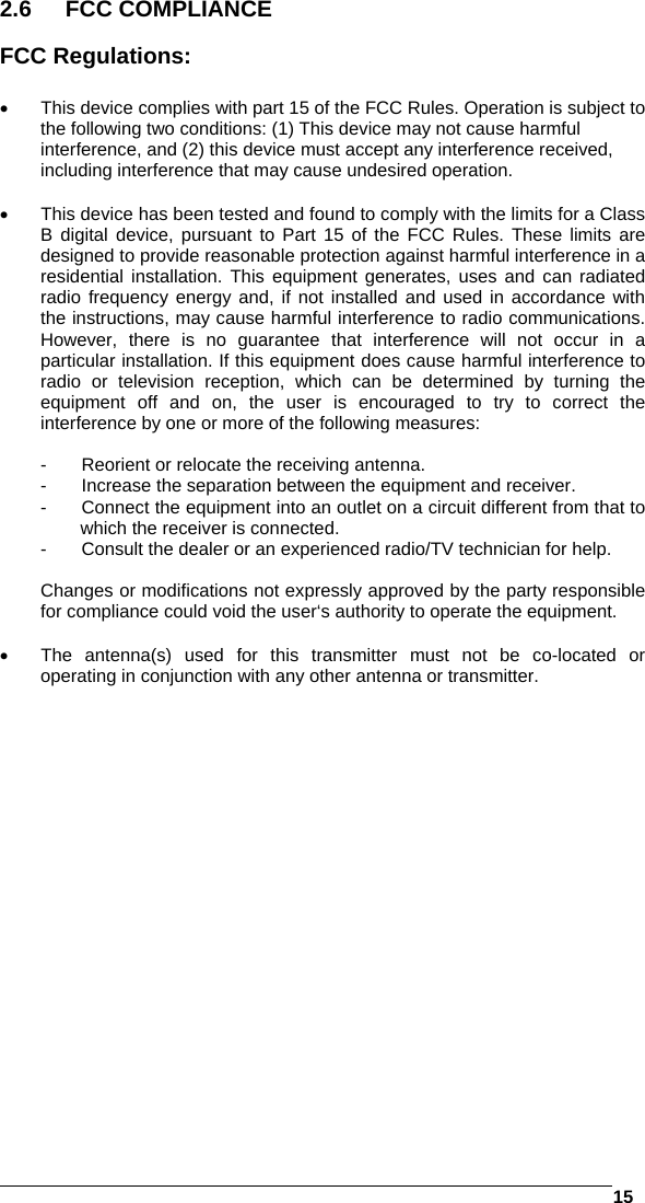   15  2.6 FCC COMPLIANCE  FCC Regulations:    This device complies with part 15 of the FCC Rules. Operation is subject to the following two conditions: (1) This device may not cause harmful interference, and (2) this device must accept any interference received, including interference that may cause undesired operation.    This device has been tested and found to comply with the limits for a Class B digital device, pursuant to Part 15 of the FCC Rules. These limits are designed to provide reasonable protection against harmful interference in a residential installation. This equipment generates, uses and can radiated radio frequency energy and, if not installed and used in accordance with the instructions, may cause harmful interference to radio communications. However, there is no guarantee that interference will not occur in a particular installation. If this equipment does cause harmful interference to radio or television reception, which can be determined by turning the equipment off and on, the user is encouraged to try to correct the interference by one or more of the following measures:  -  Reorient or relocate the receiving antenna. -  Increase the separation between the equipment and receiver. -  Connect the equipment into an outlet on a circuit different from that to which the receiver is connected. -  Consult the dealer or an experienced radio/TV technician for help.  Changes or modifications not expressly approved by the party responsible for compliance could void the user‘s authority to operate the equipment.    The antenna(s) used for this transmitter must not be co-located or operating in conjunction with any other antenna or transmitter.   