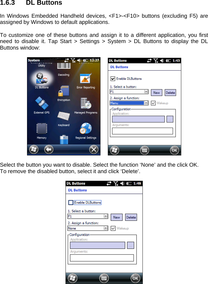 1.6.3 DL Buttons  In Windows Embedded Handheld devices, &lt;F1&gt;-&lt;F10&gt; buttons (excluding F5) are assigned by Windows to default applications.  To customize one of these buttons and assign it to a different application, you first need to disable it. Tap Start &gt; Settings &gt; System &gt; DL Buttons to display the DL Buttons window:      Select the button you want to disable. Select the function ‘None’ and the click OK.  To remove the disabled button, select it and click ‘Delete’.   