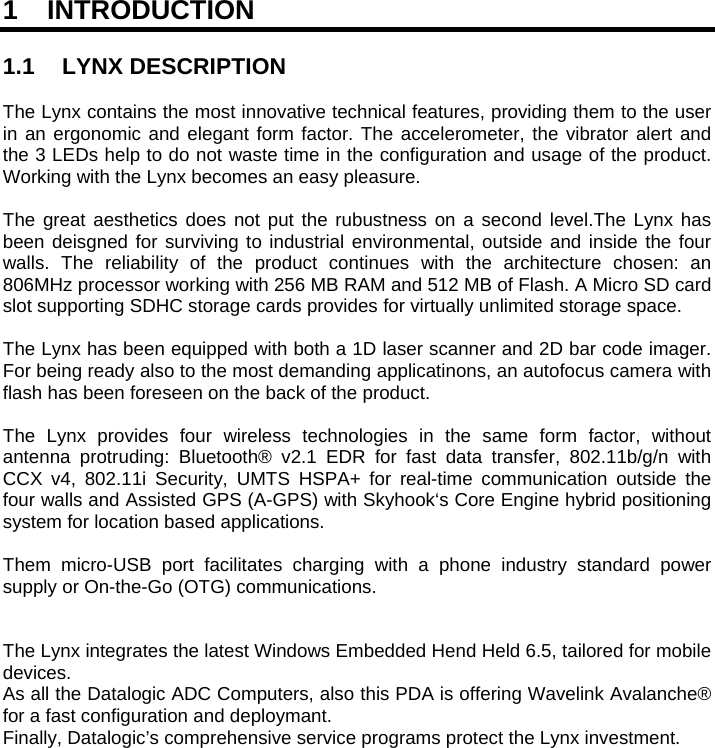   1 INTRODUCTION  1.1 LYNX DESCRIPTION  The Lynx contains the most innovative technical features, providing them to the user in an ergonomic and elegant form factor. The accelerometer, the vibrator alert and the 3 LEDs help to do not waste time in the configuration and usage of the product. Working with the Lynx becomes an easy pleasure.   The great aesthetics does not put the rubustness on a second level.The Lynx has been deisgned for surviving to industrial environmental, outside and inside the four walls. The reliability of the product continues with the architecture chosen: an 806MHz processor working with 256 MB RAM and 512 MB of Flash. A Micro SD card slot supporting SDHC storage cards provides for virtually unlimited storage space.  The Lynx has been equipped with both a 1D laser scanner and 2D bar code imager. For being ready also to the most demanding applicatinons, an autofocus camera with flash has been foreseen on the back of the product.  The Lynx provides four wireless technologies in the same form factor, without antenna protruding: Bluetooth® v2.1 EDR for fast data transfer, 802.11b/g/n with CCX v4, 802.11i Security, UMTS HSPA+ for real-time communication outside the four walls and Assisted GPS (A-GPS) with Skyhook‘s Core Engine hybrid positioning system for location based applications.  Them micro-USB port facilitates charging with a phone industry standard power supply or On-the-Go (OTG) communications.    The Lynx integrates the latest Windows Embedded Hend Held 6.5, tailored for mobile devices. As all the Datalogic ADC Computers, also this PDA is offering Wavelink Avalanche® for a fast configuration and deploymant. Finally, Datalogic’s comprehensive service programs protect the Lynx investment.   