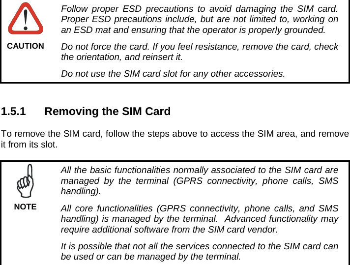      Follow proper ESD precautions to avoid damaging the SIM card. Proper ESD precautions include, but are not limited to, working on an ESD mat and ensuring that the operator is properly grounded. Do not force the card. If you feel resistance, remove the card, check the orientation, and reinsert it. Do not use the SIM card slot for any other accessories. CAUTION   1.5.1  Removing the SIM Card  To remove the SIM card, follow the steps above to access the SIM area, and remove it from its slot.   All the basic functionalities normally associated to the SIM card are managed by the terminal (GPRS connectivity, phone calls, SMS handling). All core functionalities (GPRS connectivity, phone calls, and SMS handling) is managed by the terminal.  Advanced functionality may require additional software from the SIM card vendor. It is possible that not all the services connected to the SIM card can be used or can be managed by the terminal. NOTE  