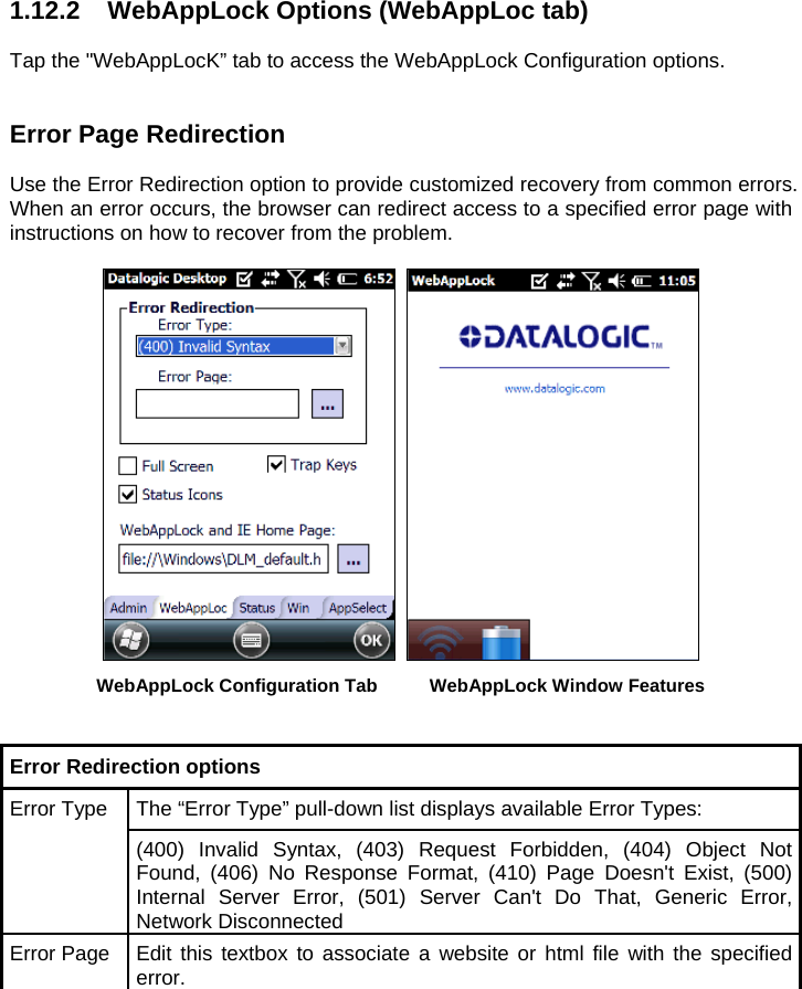 1.12.2  WebAppLock Options (WebAppLoc tab)   Tap the &quot;WebAppLocK” tab to access the WebAppLock Configuration options.    Error Page Redirection  Use the Error Redirection option to provide customized recovery from common errors. When an error occurs, the browser can redirect access to a specified error page with instructions on how to recover from the problem.     WebAppLock Configuration Tab  WebAppLock Window Features   Error Redirection options  Error Type  The “Error Type” pull-down list displays available Error Types: (400) Invalid Syntax, (403) Request Forbidden, (404) Object Not Found, (406) No Response Format, (410) Page Doesn&apos;t Exist, (500) Internal Server Error, (501) Server Can&apos;t Do That, Generic Error, Network Disconnected Error Page  Edit this textbox to associate a website or html file with the specified error.  