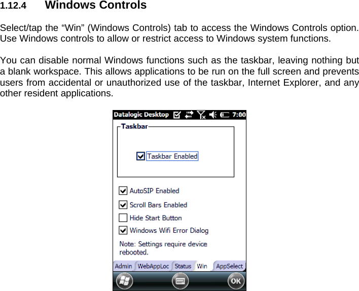 1.12.4  Windows Controls  Select/tap the “Win” (Windows Controls) tab to access the Windows Controls option. Use Windows controls to allow or restrict access to Windows system functions.  You can disable normal Windows functions such as the taskbar, leaving nothing but a blank workspace. This allows applications to be run on the full screen and prevents users from accidental or unauthorized use of the taskbar, Internet Explorer, and any other resident applications.    