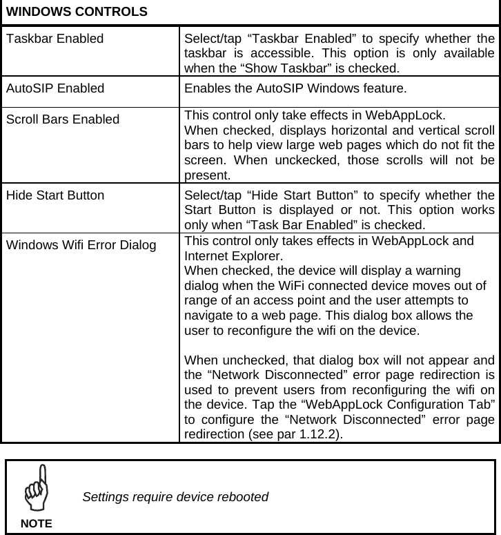  WINDOWS CONTROLS Taskbar Enabled  Select/tap  “Taskbar Enabled” to specify whether the taskbar is accessible. This option is only available when the “Show Taskbar” is checked. AutoSIP Enabled  Enables the AutoSIP Windows feature. Scroll Bars Enabled  This control only take effects in WebAppLock.  When checked, displays horizontal and vertical scroll bars to help view large web pages which do not fit the screen. When unckecked, those scrolls will not be present.  Hide Start Button  Select/tap “Hide  Start Button” to specify whether the Start Button is displayed or not. This option works only when “Task Bar Enabled” is checked. Windows Wifi Error Dialog  This control only takes effects in WebAppLock and Internet Explorer. When checked, the device will display a warning dialog when the WiFi connected device moves out of range of an access point and the user attempts to navigate to a web page. This dialog box allows the user to reconfigure the wifi on the device.  When unchecked, that dialog box will not appear and the “Network Disconnected” error page redirection is used to prevent users from reconfiguring the wifi on the device. Tap the “WebAppLock Configuration Tab” to configure the “Network Disconnected” error page redirection (see par 1.12.2).   Settings require device rebooted NOTE  