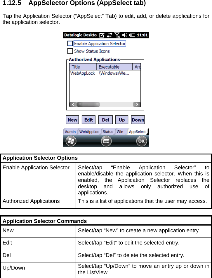 1.12.5  AppSelector Options (AppSelect tab)  Tap the Application Selector (“AppSelect” Tab) to edit, add, or delete applications for the application selector.    Application Selector Options Enable Application Selector Select/tap “Enable Application Selector” to enable/disable the application selector. When this is enabled, the Application Selector replaces the desktop and allows only authorized use of applications. Authorized Applications  This is a list of applications that the user may access.  Application Selector Commands New  Select/tap “New” to create a new application entry. Edit  Select/tap “Edit” to edit the selected entry. Del  Select/tap “Del” to delete the selected entry. Up/Down  Select/tap “Up/Down” to move an entry up or down in the ListView  