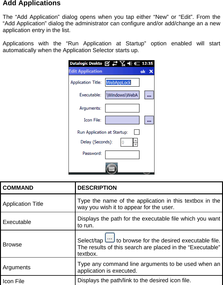 Add Applications  The “Add Application” dialog opens when you tap either “New” or “Edit”. From the “Add Application” dialog the administrator can configure and/or add/change an a new application entry in the list.  Applications with the “Run Application at Startup” option enabled will start automatically when the Application Selector starts up.    COMMAND DESCRIPTION Application Title  Type the name of the application in this textbox in the way you wish it to appear for the user. Executable  Displays the path for the executable file which you want to run. Browse  Select/tap   to browse for the desired executable file. The results of this search are placed in the “Executable” textbox. Arguments  Type any command line arguments to be used when an application is executed. Icon File  Displays the path/link to the desired icon file. 