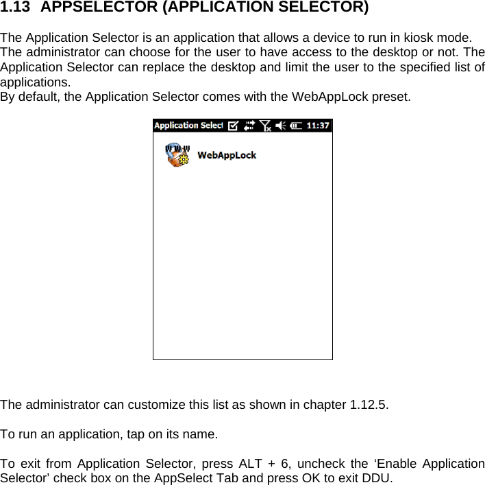 1.13  APPSELECTOR (APPLICATION SELECTOR)  The Application Selector is an application that allows a device to run in kiosk mode. The administrator can choose for the user to have access to the desktop or not. The Application Selector can replace the desktop and limit the user to the specified list of applications. By default, the Application Selector comes with the WebAppLock preset.     The administrator can customize this list as shown in chapter 1.12.5.   To run an application, tap on its name.  To exit from Application Selector, press ALT + 6, uncheck the ‘Enable Application Selector’ check box on the AppSelect Tab and press OK to exit DDU.  
