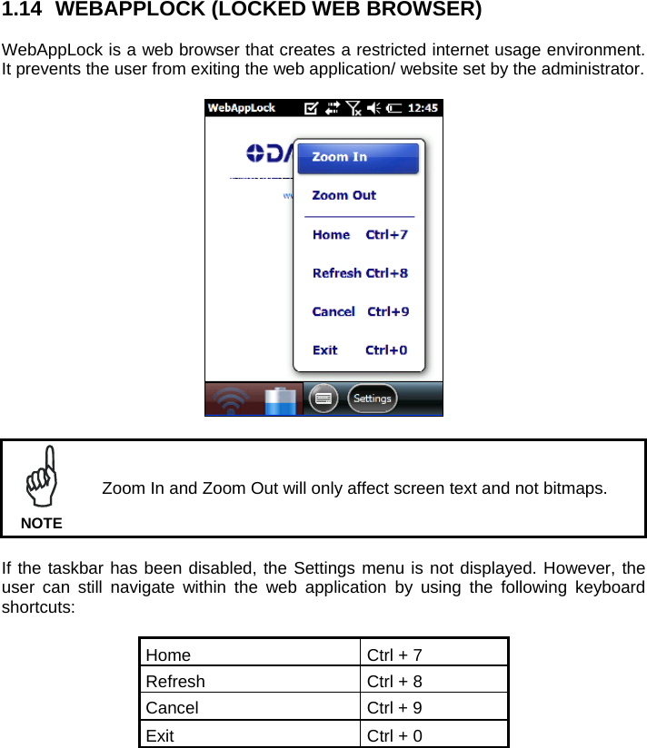 1.14  WEBAPPLOCK (LOCKED WEB BROWSER)  WebAppLock is a web browser that creates a restricted internet usage environment. It prevents the user from exiting the web application/ website set by the administrator.     Zoom In and Zoom Out will only affect screen text and not bitmaps. NOTE  If the taskbar has been disabled, the Settings menu is not displayed. However, the user can still navigate within the web application by using the following keyboard shortcuts:  Home  Ctrl + 7 Refresh  Ctrl + 8 Cancel  Ctrl + 9 Exit  Ctrl + 0  