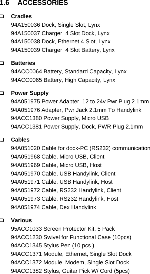   1.6 ACCESSORIES   Cradles 94A150036 Dock, Single Slot, Lynx 94A150037 Charger, 4 Slot Dock, Lynx 94A150038 Dock, Ethernet 4 Slot, Lynx 94A150039 Charger, 4 Slot Battery, Lynx   Batteries 94ACC0064 Battery, Standard Capacity, Lynx  94ACC0065 Battery, High Capacity, Lynx   Power Supply 94A051975 Power Adapter, 12 to 24v Pwr Plug 2.1mm 94A051976 Adapter, Pwr Jack 2.1mm To Handylink 94ACC1380 Power Supply, Micro USB 94ACC1381 Power Supply, Dock, PWR Plug 2.1mm   Cables 94A051020 Cable for dock-PC (RS232) communication 94A051968 Cable, Micro USB, Client 94A051969 Cable, Micro USB, Host 94A051970 Cable, USB Handylink, Client 94A051971 Cable, USB Handylink, Host 94A051972 Cable, RS232 Handylink, Client 94A051973 Cable, RS232 Handylink, Host 94A051974 Cable, Dex Handylink   Various 95ACC1033 Screen Protector Kit, 5 Pack 94ACC1230 Swivel for Functional Case (10pcs) 94ACC1345 Stylus Pen (10 pcs.) 94ACC1371 Module, Ethernet, Single Slot Dock 94ACC1372 Module, Modem, Single Slot Dock 94ACC1382 Stylus, Guitar Pick W/ Cord (5pcs)   