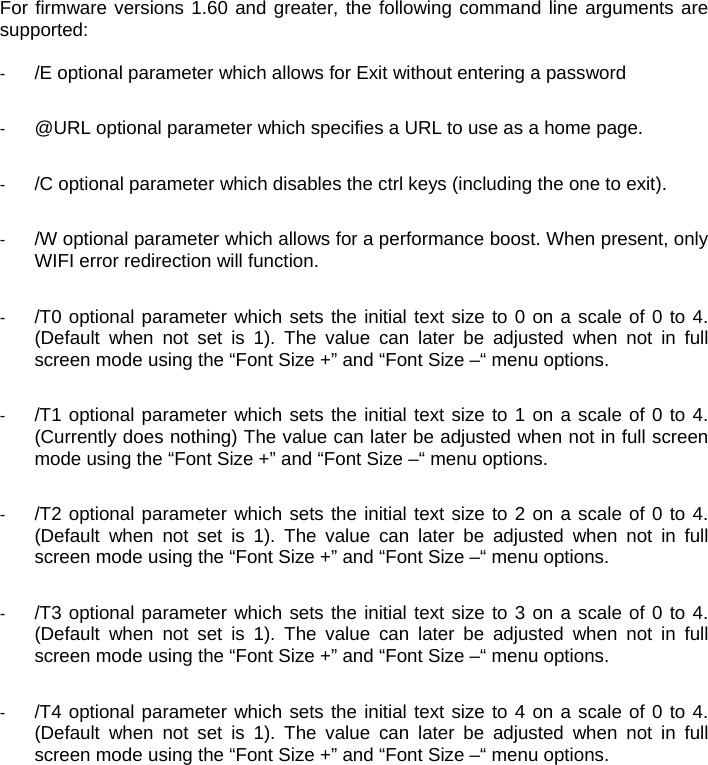 For firmware versions 1.60 and greater, the following command line arguments are supported:  -  /E optional parameter which allows for Exit without entering a password  -  @URL optional parameter which specifies a URL to use as a home page.  -  /C optional parameter which disables the ctrl keys (including the one to exit).  -  /W optional parameter which allows for a performance boost. When present, only WIFI error redirection will function.   -  /T0 optional parameter which sets the initial text size to 0 on a scale of 0 to 4. (Default when not set is 1). The value can later be adjusted when not in full screen mode using the “Font Size +” and “Font Size –“ menu options.  -  /T1 optional parameter which sets the initial text size to 1 on a scale of 0 to 4. (Currently does nothing) The value can later be adjusted when not in full screen mode using the “Font Size +” and “Font Size –“ menu options.  -  /T2 optional parameter which sets the initial text size to 2 on a scale of 0 to 4. (Default when not set is 1). The value can later be adjusted when not in full screen mode using the “Font Size +” and “Font Size –“ menu options.  -  /T3 optional parameter which sets the initial text size to 3 on a scale of 0 to 4. (Default when not set is 1). The value can later be adjusted when not in full screen mode using the “Font Size +” and “Font Size –“ menu options.  -  /T4 optional parameter which sets the initial text size to 4 on a scale of 0 to 4. (Default when not set is 1). The value can later be adjusted when not in full screen mode using the “Font Size +” and “Font Size –“ menu options.   