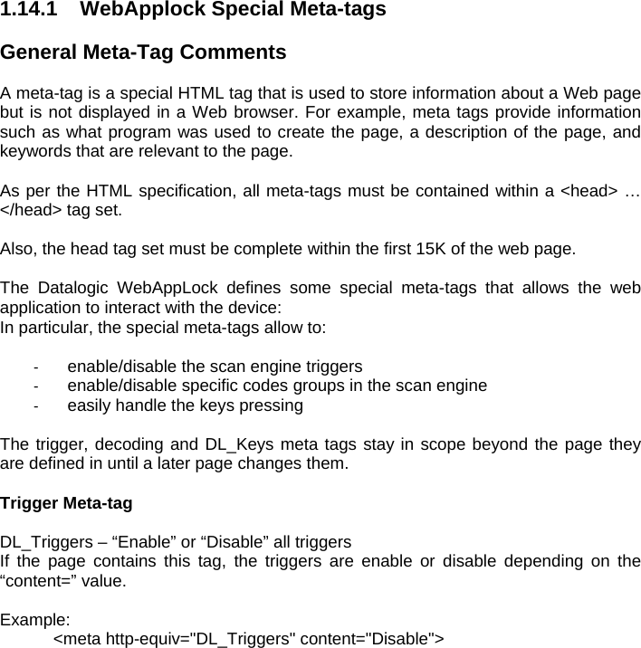 1.14.1  WebApplock Special Meta-tags  General Meta-Tag Comments  A meta-tag is a special HTML tag that is used to store information about a Web page but is not displayed in a Web browser. For example, meta tags provide information such as what program was used to create the page, a description of the page, and keywords that are relevant to the page.   As per the HTML specification, all meta-tags must be contained within a &lt;head&gt; … &lt;/head&gt; tag set.  Also, the head tag set must be complete within the first 15K of the web page.   The Datalogic WebAppLock defines some special meta-tags that allows the web application to interact with the device: In particular, the special meta-tags allow to:  -  enable/disable the scan engine triggers -  enable/disable specific codes groups in the scan engine -  easily handle the keys pressing  The trigger, decoding and DL_Keys meta tags stay in scope beyond the page they are defined in until a later page changes them.  Trigger Meta-tag  DL_Triggers – “Enable” or “Disable” all triggers  If the page contains this tag, the triggers are enable or disable depending on the “content=” value.  Example: &lt;meta http-equiv=&quot;DL_Triggers&quot; content=&quot;Disable&quot;&gt;  