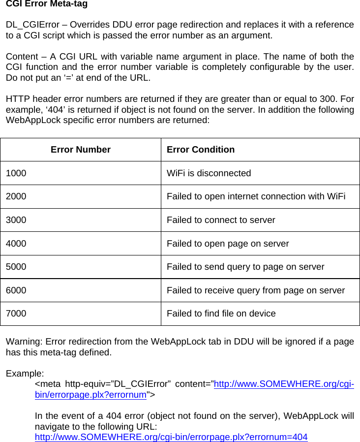 CGI Error Meta-tag  DL_CGIError – Overrides DDU error page redirection and replaces it with a reference to a CGI script which is passed the error number as an argument.   Content – A CGI URL with variable name argument in place. The name of both the CGI function and the error number variable is completely configurable by the user. Do not put an ‘=’ at end of the URL.  HTTP header error numbers are returned if they are greater than or equal to 300. For example, ‘404’ is returned if object is not found on the server. In addition the following WebAppLock specific error numbers are returned:  Error Number  Error Condition 1000  WiFi is disconnected 2000  Failed to open internet connection with WiFi 3000  Failed to connect to server 4000  Failed to open page on server 5000   Failed to send query to page on server 6000  Failed to receive query from page on server 7000  Failed to find file on device  Warning: Error redirection from the WebAppLock tab in DDU will be ignored if a page has this meta-tag defined.  Example: &lt;meta http-equiv=”DL_CGIError” content=”http://www.SOMEWHERE.org/cgi-bin/errorpage.plx?errornum&quot;&gt;  In the event of a 404 error (object not found on the server), WebAppLock will navigate to the following URL: http://www.SOMEWHERE.org/cgi-bin/errorpage.plx?errornum=404 