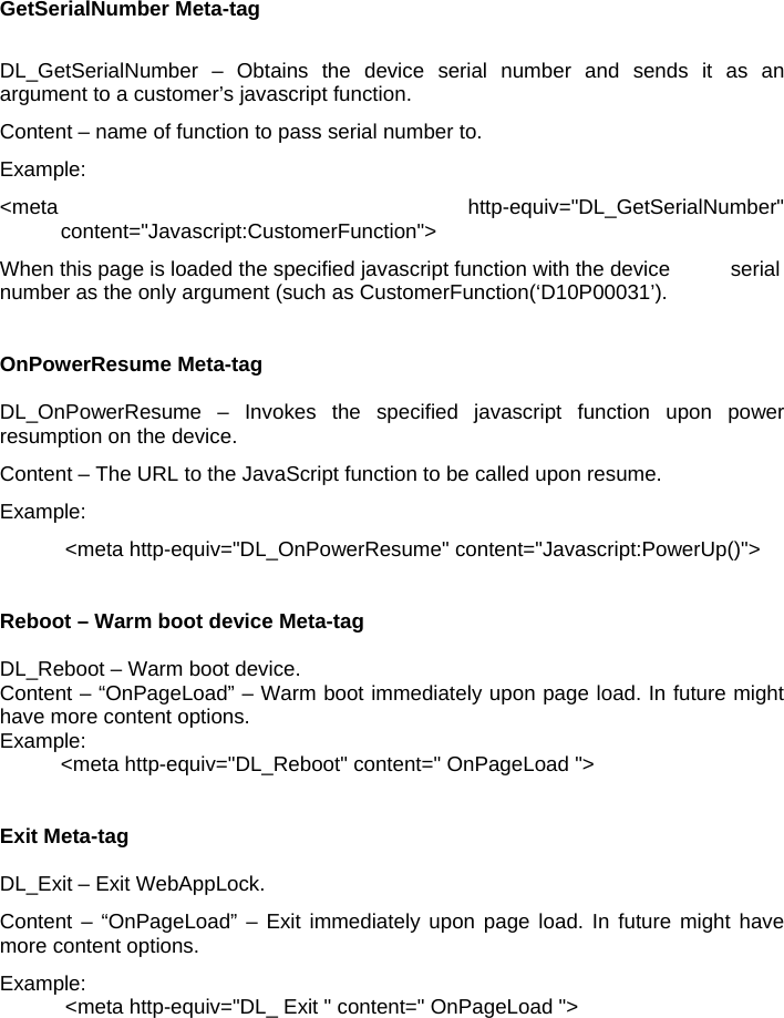 GetSerialNumber Meta-tag  DL_GetSerialNumber – Obtains the device serial number and sends it as an argument to a customer’s javascript function. Content – name of function to pass serial number to. Example: &lt;meta http-equiv=&quot;DL_GetSerialNumber&quot;  content=&quot;Javascript:CustomerFunction&quot;&gt; When this page is loaded the specified javascript function with the device   serial number as the only argument (such as CustomerFunction(‘D10P00031’).   OnPowerResume Meta-tag  DL_OnPowerResume – Invokes the specified javascript function upon power resumption on the device. Content – The URL to the JavaScript function to be called upon resume. Example: &lt;meta http-equiv=&quot;DL_OnPowerResume&quot; content=&quot;Javascript:PowerUp()&quot;&gt;   Reboot – Warm boot device Meta-tag  DL_Reboot – Warm boot device. Content – “OnPageLoad” – Warm boot immediately upon page load. In future might have more content options. Example:   &lt;meta http-equiv=&quot;DL_Reboot&quot; content=&quot; OnPageLoad &quot;&gt;   Exit Meta-tag  DL_Exit – Exit WebAppLock. Content – “OnPageLoad” – Exit immediately upon page load. In future might have more content options. Example: &lt;meta http-equiv=&quot;DL_ Exit &quot; content=&quot; OnPageLoad &quot;&gt; 