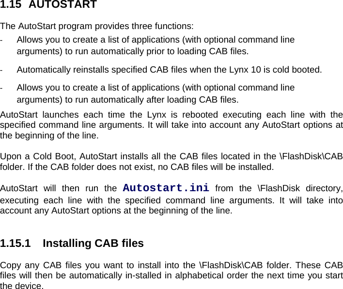 1.15 AUTOSTART  The AutoStart program provides three functions:  -  Allows you to create a list of applications (with optional command line arguments) to run automatically prior to loading CAB files. -  Automatically reinstalls specified CAB files when the Lynx 10 is cold booted. -  Allows you to create a list of applications (with optional command line arguments) to run automatically after loading CAB files. AutoStart launches each time the Lynx is rebooted executing each line with the specified command line arguments. It will take into account any AutoStart options at the beginning of the line.  Upon a Cold Boot, AutoStart installs all the CAB files located in the \FlashDisk\CAB folder. If the CAB folder does not exist, no CAB files will be installed.  AutoStart will then run the Autostart.ini from the \FlashDisk directory, executing each line with the specified command line arguments. It will take into account any AutoStart options at the beginning of the line.   1.15.1  Installing CAB files  Copy any CAB files you want to install into the \FlashDisk\CAB folder. These CAB files will then be automatically in-stalled in alphabetical order the next time you start the device.   