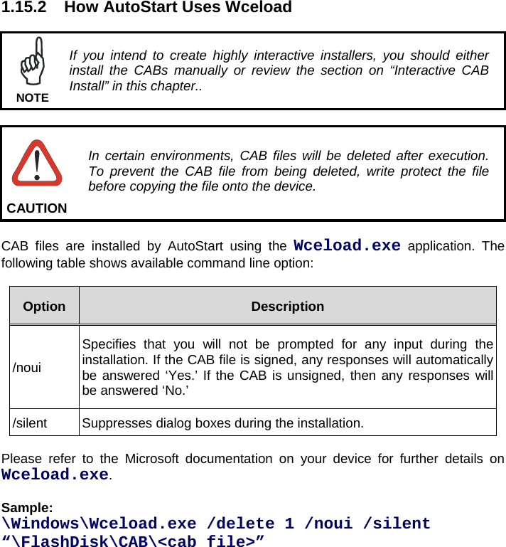 1.15.2  How AutoStart Uses Wceload   If you intend to create highly interactive installers, you should either install the CABs manually or review the section on “Interactive CAB Install” in this chapter.. NOTE   In certain environments, CAB files will be deleted after execution. To prevent the CAB file from being deleted, write protect the file before copying the file onto the device. CAUTION  CAB files are installed by AutoStart using the Wceload.exe application. The following table shows available command line option:  Option  Description /noui Specifies that you will not be prompted for any input during the installation. If the CAB file is signed, any responses will automatically be answered ‘Yes.’ If the CAB is unsigned, then any responses will be answered ‘No.’ /silent  Suppresses dialog boxes during the installation.  Please refer to the Microsoft documentation on your device for further details on Wceload.exe.  Sample:  \Windows\Wceload.exe /delete 1 /noui /silent “\FlashDisk\CAB\&lt;cab file&gt;” 