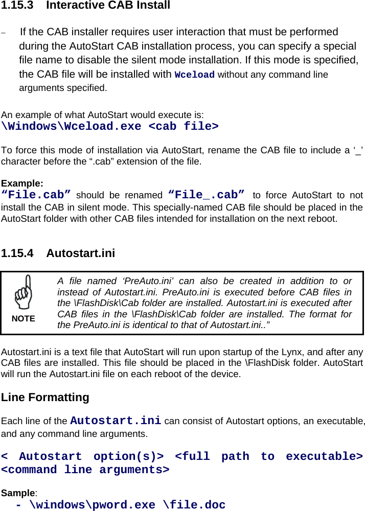 1.15.3  Interactive CAB Install   If the CAB installer requires user interaction that must be performed during the AutoStart CAB installation process, you can specify a special file name to disable the silent mode installation. If this mode is specified, the CAB file will be installed with Wceload without any command line arguments specified.  An example of what AutoStart would execute is:  \Windows\Wceload.exe &lt;cab file&gt;  To force this mode of installation via AutoStart, rename the CAB file to include a ‘_’ character before the “.cab” extension of the file.  Example: “File.cab” should be renamed “File_.cab” to force AutoStart to not install the CAB in silent mode. This specially-named CAB file should be placed in the AutoStart folder with other CAB files intended for installation on the next reboot.   1.15.4 Autostart.ini   A file named ‘PreAuto.ini’ can also be created in addition to or instead of Autostart.ini. PreAuto.ini is executed before CAB files in the \FlashDisk\Cab folder are installed. Autostart.ini is executed after CAB files in the \FlashDisk\Cab folder are installed. The format for the PreAuto.ini is identical to that of Autostart.ini..” NOTE  Autostart.ini is a text file that AutoStart will run upon startup of the Lynx, and after any CAB files are installed. This file should be placed in the \FlashDisk folder. AutoStart will run the Autostart.ini file on each reboot of the device.  Line Formatting  Each line of the Autostart.ini can consist of Autostart options, an executable, and any command line arguments.  &lt; Autostart option(s)&gt; &lt;full path to executable&gt; &lt;command line arguments&gt;  Sample:    - \windows\pword.exe \file.doc 