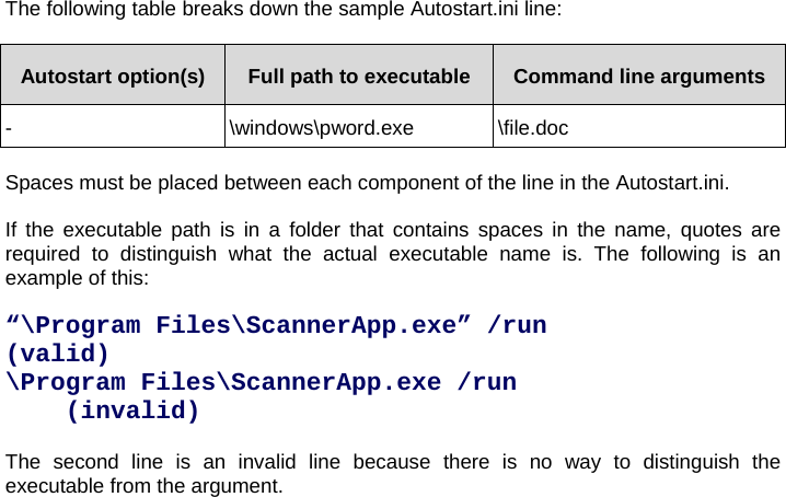The following table breaks down the sample Autostart.ini line:  Autostart option(s)  Full path to executable  Command line arguments - \windows\pword.exe \file.doc  Spaces must be placed between each component of the line in the Autostart.ini.   If the executable path is in a folder that contains spaces in the name, quotes are required to distinguish what the actual executable name is. The following is an example of this:  “\Program Files\ScannerApp.exe” /run    (valid) \Program Files\ScannerApp.exe /run    (invalid)  The second line is an invalid line because there is no way to distinguish the executable from the argument.  