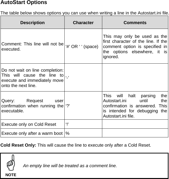 AutoStart Options  The table below shows options you can use when writing a line in the Autostart.ini file. Description  Character  Comments Comment: This line will not be executed.  ‘#’ OR ‘ ‘ (space)This may only be used as the first character of the line. If the comment option is specified in the options elsewhere, it is ignored. Do not wait on line completion: This will cause the line to execute and immediately move onto the next line. ‘-’  Query: Request user confirmation when running the executable.   ‘?’ This will halt parsing the Autostart.ini until the confirmation is answered. This is intended for debugging the Autostart.ini file. Execute only on Cold Reset  ‘!’   Execute only after a warm boot %    Cold Reset Only: This will cause the line to execute only after a Cold Reset.   An empty line will be treated as a comment line. NOTE  