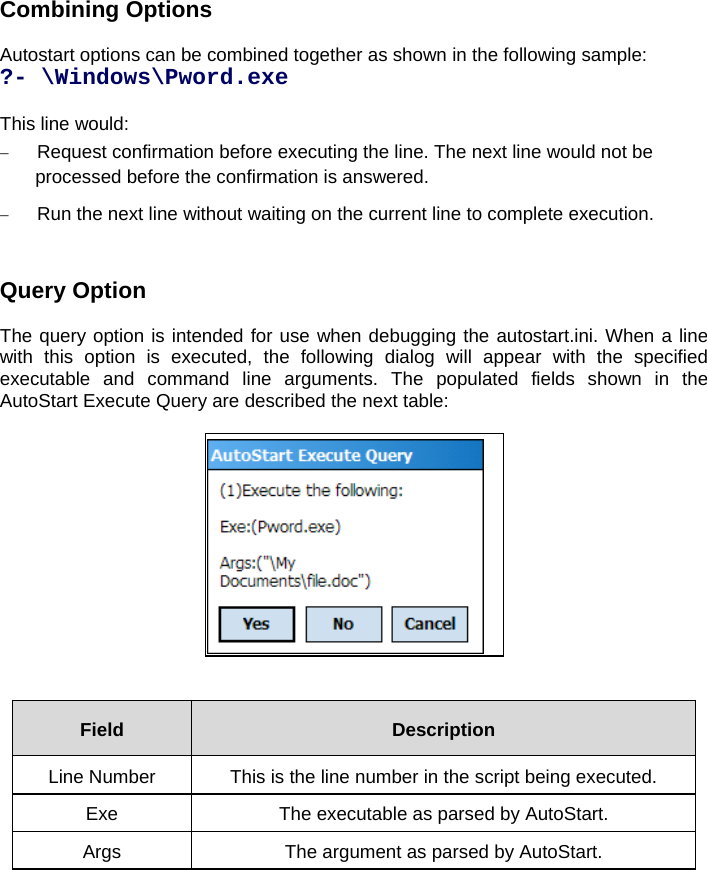 Combining Options  Autostart options can be combined together as shown in the following sample: ?- \Windows\Pword.exe  This line would:  Request confirmation before executing the line. The next line would not be processed before the confirmation is answered.  Run the next line without waiting on the current line to complete execution.    Query Option  The query option is intended for use when debugging the autostart.ini. When a line with this option is executed, the following dialog will appear with the specified executable and command line arguments. The populated fields shown in the AutoStart Execute Query are described the next table:     Field  Description Line Number  This is the line number in the script being executed. Exe  The executable as parsed by AutoStart. Args  The argument as parsed by AutoStart.  