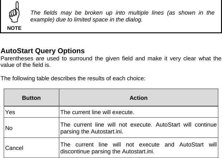   The fields may be broken up into multiple lines (as shown in the example) due to limited space in the dialog. NOTE   AutoStart Query Options Parentheses are used to surround the given field and make it very clear what the value of the field is.  The following table describes the results of each choice:  Button  Action Yes  The current line will execute. No  The current line will not execute. AutoStart will continue parsing the Autostart.ini. Cancel  The current line will not execute and AutoStart will discontinue parsing the Autostart.ini.   