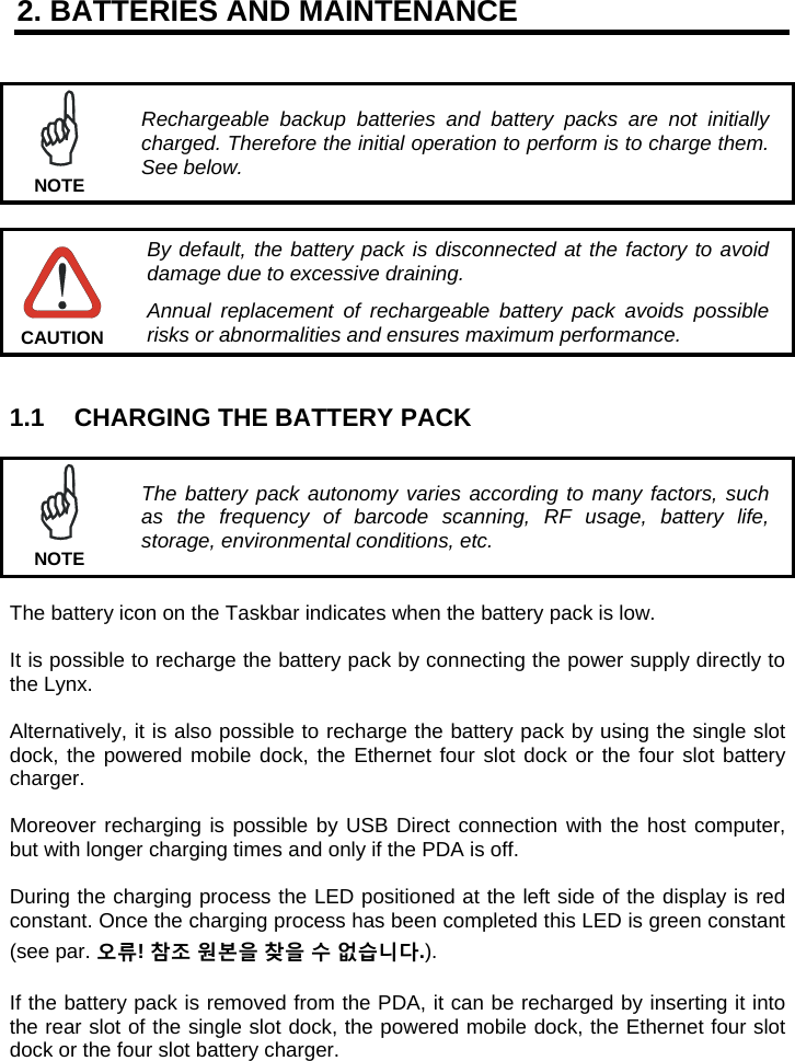 2. BATTERIES AND MAINTENANCE    Rechargeable backup batteries and battery packs are not initially charged. Therefore the initial operation to perform is to charge them. See below. NOTE   By default, the battery pack is disconnected at the factory to avoid damage due to excessive draining. Annual replacement of rechargeable battery pack avoids possible risks or abnormalities and ensures maximum performance. CAUTION   1.1  CHARGING THE BATTERY PACK   The battery pack autonomy varies according to many factors, such as the frequency of barcode scanning, RF usage, battery life, storage, environmental conditions, etc. NOTE  The battery icon on the Taskbar indicates when the battery pack is low.  It is possible to recharge the battery pack by connecting the power supply directly to the Lynx.  Alternatively, it is also possible to recharge the battery pack by using the single slot dock, the powered mobile dock, the Ethernet four slot dock or the four slot battery charger.  Moreover recharging is possible by USB Direct connection with the host computer, but with longer charging times and only if the PDA is off.  During the charging process the LED positioned at the left side of the display is red constant. Once the charging process has been completed this LED is green constant (see par. 오류! 참조 원본을 찾을 수 없습니다.).  If the battery pack is removed from the PDA, it can be recharged by inserting it into the rear slot of the single slot dock, the powered mobile dock, the Ethernet four slot dock or the four slot battery charger.  