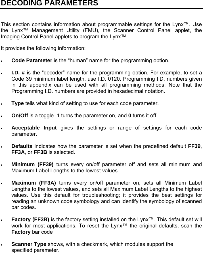 DECODING PARAMETERS   This section contains information about programmable settings for the Lynx™. Use the Lynx™ Management Utility (FMU), the Scanner Control Panel applet, the Imaging Control Panel applets to program the Lynx™.  It provides the following information:   Code Parameter is the “human” name for the programming option.   I.D. # is the “decoder” name for the programming option. For example, to set a Code 39 minimum label length, use I.D. 0120. Programming I.D. numbers given in this appendix can be used with all programming methods. Note that the Programming I.D. numbers are provided in hexadecimal notation.   Type tells what kind of setting to use for each code parameter.   On/Off is a toggle. 1 turns the parameter on, and 0 turns it off.   Acceptable Input gives the settings or range of settings for each code parameter.   Defaults indicates how the parameter is set when the predefined default FF39, FF3A, or FF3B is selected.   Minimum (FF39) turns every on/off parameter off and sets all minimum and Maximum Label Lengths to the lowest values.   Maximum (FF3A) turns every on/off parameter on, sets all Minimum Label Lengths to the lowest values, and sets all Maximum Label Lengths to the highest values. Use this default for troubleshooting; it provides the best settings for reading an unknown code symbology and can identify the symbology of scanned bar codes.   Factory (FF3B) is the factory setting installed on the Lynx™. This default set will work for most applications. To reset the Lynx™ the original defaults, scan the Factory bar code   Scanner Type shows, with a checkmark, which modules support the specified parameter. 