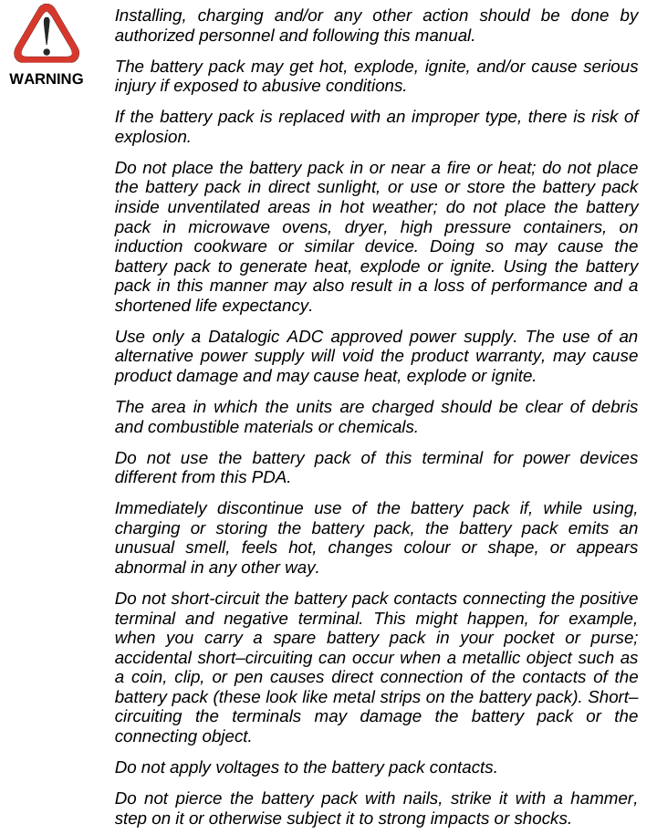   WARNING Installing, charging and/or any other action should be done by authorized personnel and following this manual. The battery pack may get hot, explode, ignite, and/or cause serious injury if exposed to abusive conditions. If the battery pack is replaced with an improper type, there is risk of explosion. Do not place the battery pack in or near a fire or heat; do not place the battery pack in direct sunlight, or use or store the battery pack inside unventilated areas in hot weather; do not place the battery pack in microwave ovens, dryer, high pressure containers, on induction cookware or similar device. Doing so may cause the battery pack to generate heat, explode or ignite. Using the battery pack in this manner may also result in a loss of performance and a shortened life expectancy. Use only a Datalogic ADC approved power supply. The use of an alternative power supply will void the product warranty, may cause product damage and may cause heat, explode or ignite. The area in which the units are charged should be clear of debris and combustible materials or chemicals. Do not use the battery pack of this terminal for power devices different from this PDA. Immediately discontinue use of the battery pack if, while using, charging or storing the battery pack, the battery pack emits an unusual smell, feels hot, changes colour or shape, or appears abnormal in any other way. Do not short-circuit the battery pack contacts connecting the positive terminal and negative terminal. This might happen, for example, when you carry a spare battery pack in your pocket or purse; accidental short–circuiting can occur when a metallic object such as a coin, clip, or pen causes direct connection of the contacts of the battery pack (these look like metal strips on the battery pack). Short–circuiting the terminals may damage the battery pack or the connecting object. Do not apply voltages to the battery pack contacts. Do not pierce the battery pack with nails, strike it with a hammer, step on it or otherwise subject it to strong impacts or shocks. 