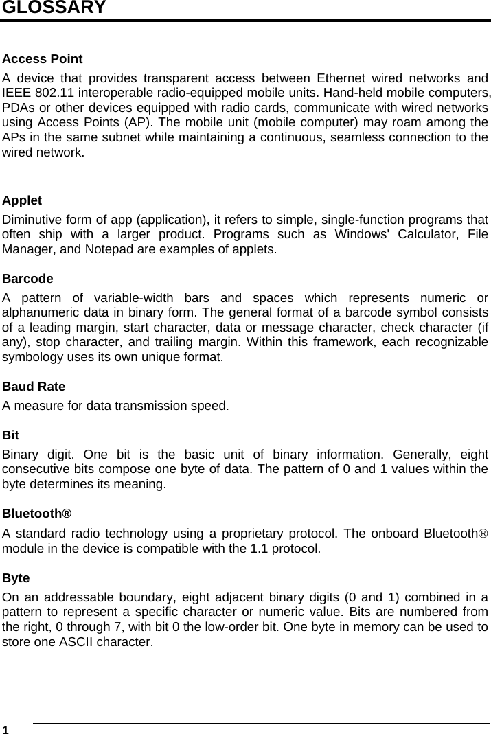 1     GLOSSARY   Access Point A device that provides transparent access between Ethernet wired networks and IEEE 802.11 interoperable radio-equipped mobile units. Hand-held mobile computers, PDAs or other devices equipped with radio cards, communicate with wired networks using Access Points (AP). The mobile unit (mobile computer) may roam among the APs in the same subnet while maintaining a continuous, seamless connection to the wired network.  Applet Diminutive form of app (application), it refers to simple, single-function programs that often ship with a larger product. Programs such as Windows&apos; Calculator, File Manager, and Notepad are examples of applets.  Barcode A pattern of variable-width bars and spaces which represents numeric or alphanumeric data in binary form. The general format of a barcode symbol consists of a leading margin, start character, data or message character, check character (if any), stop character, and trailing margin. Within this framework, each recognizable symbology uses its own unique format.  Baud Rate A measure for data transmission speed.  Bit Binary digit. One bit is the basic unit of binary information. Generally, eight consecutive bits compose one byte of data. The pattern of 0 and 1 values within the byte determines its meaning.  Bluetooth® A standard radio technology using a proprietary protocol. The onboard Bluetooth module in the device is compatible with the 1.1 protocol.  Byte On an addressable boundary, eight adjacent binary digits (0 and 1) combined in a pattern to represent a specific character or numeric value. Bits are numbered from the right, 0 through 7, with bit 0 the low-order bit. One byte in memory can be used to store one ASCII character.  