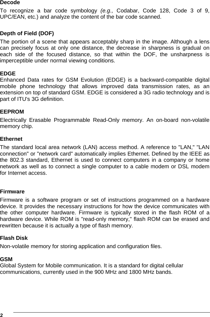 2     Decode To recognize a bar code symbology (e.g.,  Codabar, Code 128, Code 3 of 9, UPC/EAN, etc.) and analyze the content of the bar code scanned.  Depth of Field (DOF)  The portion of a scene that appears acceptably sharp in the image. Although a lens can precisely focus at only one distance, the decrease in sharpness is gradual on each side of the focused distance, so that within the DOF, the unsharpness is imperceptible under normal viewing conditions.  EDGE Enhanced Data rates for GSM Evolution (EDGE) is a backward-compatible digital mobile phone technology that allows improved data transmission rates, as an extension on top of standard GSM. EDGE is considered a 3G radio technology and is part of ITU&apos;s 3G definition.  EEPROM Electrically Erasable Programmable Read-Only memory. An on-board non-volatile memory chip.    Ethernet The standard local area network (LAN) access method. A reference to &quot;LAN,&quot; &quot;LAN connection&quot; or &quot;network card&quot; automatically implies Ethernet. Defined by the IEEE as the 802.3 standard, Ethernet is used to connect computers in a company or home network as well as to connect a single computer to a cable modem or DSL modem for Internet access.  Firmware Firmware is a software program or set of instructions programmed on a hardware device. It provides the necessary instructions for how the device communicates with the other computer hardware. Firmware is typically stored in the flash ROM of a hardware device. While ROM is &quot;read-only memory,&quot; flash ROM can be erased and rewritten because it is actually a type of flash memory.  Flash Disk Non-volatile memory for storing application and configuration files.  GSM Global System for Mobile communication. It is a standard for digital cellular communications, currently used in the 900 MHz and 1800 MHz bands.  