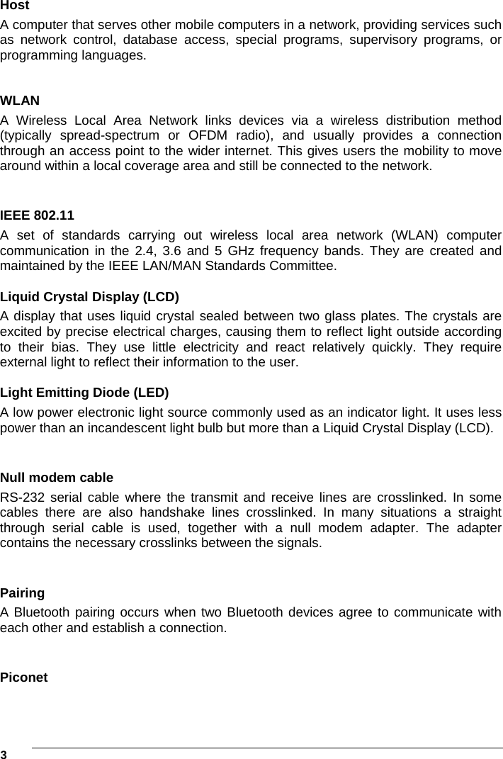 3     Host A computer that serves other mobile computers in a network, providing services such as network control, database access, special programs, supervisory programs, or programming languages.  WLAN A Wireless Local Area Network links devices via a wireless distribution method (typically spread-spectrum or OFDM radio), and usually provides a connection through an access point to the wider internet. This gives users the mobility to move around within a local coverage area and still be connected to the network.  IEEE 802.11  A set of standards carrying out wireless local area network (WLAN) computer communication in the 2.4, 3.6 and 5 GHz frequency bands. They are created and maintained by the IEEE LAN/MAN Standards Committee.  Liquid Crystal Display (LCD) A display that uses liquid crystal sealed between two glass plates. The crystals are excited by precise electrical charges, causing them to reflect light outside according to their bias. They use little electricity and react relatively quickly. They require external light to reflect their information to the user.  Light Emitting Diode (LED) A low power electronic light source commonly used as an indicator light. It uses less power than an incandescent light bulb but more than a Liquid Crystal Display (LCD).  Null modem cable RS-232 serial cable where the transmit and receive lines are crosslinked. In some cables there are also handshake lines crosslinked. In many situations a straight through serial cable is used, together with a null modem adapter. The adapter contains the necessary crosslinks between the signals.  Pairing A Bluetooth pairing occurs when two Bluetooth devices agree to communicate with each other and establish a connection.  Piconet 