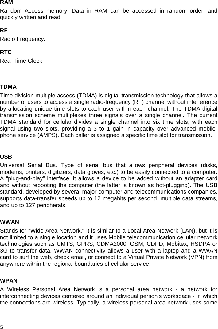 5     RAM Random Access memory. Data in RAM can be accessed in random order, and quickly written and read.  RF Radio Frequency.  RTC Real Time Clock.  TDMA Time division multiple access (TDMA) is digital transmission technology that allows a number of users to access a single radio-frequency (RF) channel without interference by allocating unique time slots to each user within each channel. The TDMA digital transmission scheme multiplexes three signals over a single channel. The current TDMA standard for cellular divides a single channel into six time slots, with each signal using two slots, providing a 3 to 1 gain in capacity over advanced mobile-phone service (AMPS). Each caller is assigned a specific time slot for transmission.  USB Universal Serial Bus. Type of serial bus that allows peripheral devices (disks, modems, printers, digitizers, data gloves, etc.) to be easily connected to a computer. A “plug-and-play” interface, it allows a device to be added without an adapter card and without rebooting the computer (the latter is known as hot-plugging). The USB standard, developed by several major computer and telecommunications companies, supports data-transfer speeds up to 12 megabits per second, multiple data streams, and up to 127 peripherals.  WWAN Stands for &quot;Wide Area Network.&quot; It is similar to a Local Area Network (LAN), but it is not limited to a single location and it uses Mobile telecommunication cellular network technologies such as UMTS, GPRS, CDMA2000, GSM, CDPD, Mobitex, HSDPA or 3G to transfer data. WWAN connectivity allows a user with a laptop and a WWAN card to surf the web, check email, or connect to a Virtual Private Network (VPN) from anywhere within the regional boundaries of cellular service.   WPAN A Wireless Personal Area Network is a personal area network - a network for interconnecting devices centered around an individual person&apos;s workspace - in which the connections are wireless. Typically, a wireless personal area network uses some 