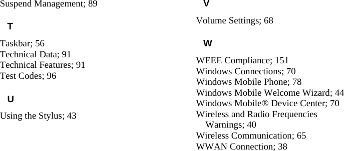   Suspend Management; 89 T Taskbar; 56 Technical Data; 91 Technical Features; 91 Test Codes; 96 U Using the Stylus; 43 V Volume Settings; 68 W WEEE Compliance; 151 Windows Connections; 70 Windows Mobile Phone; 78 Windows Mobile Welcome Wizard; 44 Windows Mobile® Device Center; 70 Wireless and Radio Frequencies Warnings; 40 Wireless Communication; 65 WWAN Connection; 38 