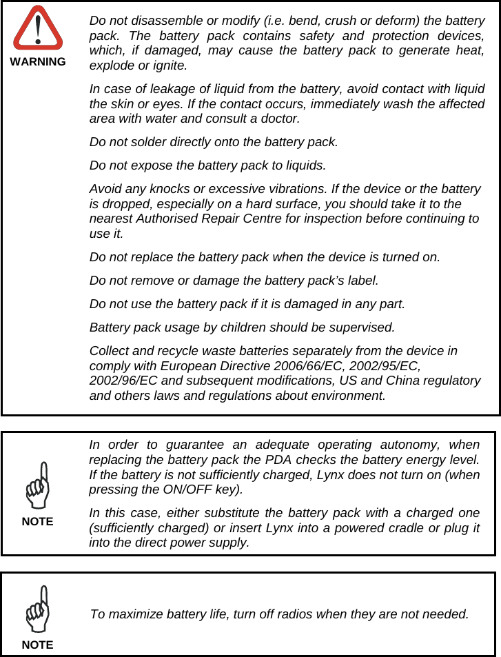  WARNING Do not disassemble or modify (i.e. bend, crush or deform) the battery pack. The battery pack contains safety and protection devices, which, if damaged, may cause the battery pack to generate heat, explode or ignite. In case of leakage of liquid from the battery, avoid contact with liquid the skin or eyes. If the contact occurs, immediately wash the affected area with water and consult a doctor. Do not solder directly onto the battery pack. Do not expose the battery pack to liquids. Avoid any knocks or excessive vibrations. If the device or the battery is dropped, especially on a hard surface, you should take it to the nearest Authorised Repair Centre for inspection before continuing to use it. Do not replace the battery pack when the device is turned on. Do not remove or damage the battery pack’s label. Do not use the battery pack if it is damaged in any part. Battery pack usage by children should be supervised. Collect and recycle waste batteries separately from the device in comply with European Directive 2006/66/EC, 2002/95/EC, 2002/96/EC and subsequent modifications, US and China regulatory and others laws and regulations about environment.   In order to guarantee an adequate operating autonomy, when replacing the battery pack the PDA checks the battery energy level. If the battery is not sufficiently charged, Lynx does not turn on (when pressing the ON/OFF key). In this case, either substitute the battery pack with a charged one (sufficiently charged) or insert Lynx into a powered cradle or plug it into the direct power supply. NOTE   To maximize battery life, turn off radios when they are not needed. NOTE 