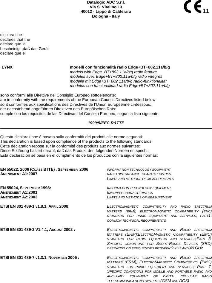    11 Datalogic ADC S.r.l. Via S. Vitalino 13 40012 - Lippo di Calderara Bologna - Italy    dichiara che declares that the déclare que le bescheinigt ,daß das Gerät declare que el   LYNX modelli con funzionalità radio Edge+BT+802.11a/b/g   models with Edge+BT+802.11a/b/g radio feature  modèles avec Edge+BT+802.11a/b/g radio intégrés  modelle mit Edge+BT+802.11a/b/g radio-funktionalität  modelos con funcionalidad radio Edge+BT+802.11a/b/g  sono conformi alle Direttive del Consiglio Europeo sottoelencate: are in conformity with the requirements of the European Council Directives listed below sont conformes aux spécifications des Directives de l’Union Européenne ci-dessous: der nachstehend angeführten Direktiven des Europäischen Rats: cumple con los requisitos de las Directivas del Consejo Europeo, según la lista siguiente:  1999/5/EEC R&amp;TTE   Questa dichiarazione è basata sulla conformità dei prodotti alle norme seguenti: This declaration is based upon compliance of the products to the following standards: Cette déclaration repose sur la conformité des produits aux normes suivantes: Diese Erklärung basiert darauf, daß das Produkt den folgenden Normen entspricht: Esta declaración se basa en el cumplimiento de los productos con la siguientes normas:   EN 55022: 2006 (CLASS B ITE) , SEPTEMBER  2006 AMENDMENT A1:2007  INFORMATION TECHNOLOGY EQUIPMENT RADIO DISTURBANCE  CHARACTERISTICS  LIMITS AND METHODS OF MEASUREMENTS    EN 55024, SEPTEMBER 1998: AMENDMENT A1:2001 AMENDMENT A2:2003 INFORMATION TECHNOLOGY EQUIPMENT  IMMUNITY CHARACTERISTICS  LIMITS AND METHODS OF MEASUREMENT    ETSI EN 301 489-1 V1.8.1, APRIL 2008:  ELECTROMAGNETIC COMPATIBILITY AND RADIO SPECTRUM MATTERS  (ERM); ELECTROMAGNETIC COMPATIBILITY (EMC) STANDARD FOR RADIO EQUIPMENT AND SERVICES; PART1: COMMON TECHNICAL REQUIREMENTS   ETSI EN 301 489-3 V1.4.1, AUGUST 2002 :  ELECTROMAGNETIC COMPATIBILITY AND RADIO SPECTRUM MATTERS  (ERM);ELECTROMAGNETIC  COMPATIBILITY  (EMC) STANDARD FOR RADIO EQUIPMENT AND SERVICES;PART  3: SPECIFIC CONDITIONS FOR SHORT-RANGE  DEVICES  (SRD) OPERATING ON FREQUENCIES BETWEEN 9 KHZ AND 40 GHZ   ETSI EN 301 489-7 V1.3.1, NOVEMBER 2005 : ELECTROMAGNETIC COMPATIBILITY AND RADIO SPECTRUM MATTERS  (ERM); ELECTROMAGNETIC  COMPATIBILITY  (EMC) STANDARD FOR RADIO EQUIPMENT AND SERVICES; PART  7: SPECIFIC CONDITIONS FOR MOBILE AND PORTABLE RADIO AND ANCILLARY EQUIPMENT OF DIGITAL CELLULAR RADIO TELECOMMUNICATIONS SYSTEMS (GSM AND DCS)      