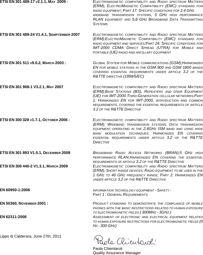    ETSI EN 301 489-17 V2.1.1, MAY  2009 :  ELECTROMAGNETIC COMPATIBILITY AND RADIO SPECTRUM MATTERS(ERM); ELECTROMAGNETIC  COMPATIBILITY  (EMC) STANDARD FORRADIO EQUIPMENT; PART 17: SPECIFIC CONDITIONS FOR 2,4 GHZ WIDEBAND TRANSMISSION SYSTEMS, 5 GHZ HIGH PERFORMANCERLAN EQUIPMENT AND 5,8 GHZ  BROADBAND  DATA  TRANSMITTINGSYSTEMS   ETSI EN 301 489-24 V1.4.1, SEMPTEMBER 2007  ELECTROMAGNETIC COMPATIBILITY AND RADIO SPECTRUM MATTERS(ERM);ELECTROMAGNETIC  COMPATIBILITY  (EMC) STANDARD FORRADIO EQUIPMENT AND SERVICES;PART 24: SPECIFIC CONDITIONS FORIMT-2000 CDMA DIRECT  SPREAD  (UTRA) FOR MOBILE ANDPORTABLE (UE) RADIO AND ANCILLARY EQUIPMENT  ETSI EN 301 511 V9.0.2, MARCH 2003 :  GLOBAL SYSTEM FOR MOBILE COMMUNICATIONS (GSM);HARMONIZEDEN FOR MOBILE STATIONS IN THE GSM 900 AND GSM 1800 BANDSCOVERING ESSENTIAL REQUIREMENTS UNDER ARTICLE 3.2 OF THER&amp;TTE DIRECTIVE (1999/5/EC)  ETSI EN 301 908-1 V3.2.1, MAY 2007 ELECTROMAGNETIC COMPATIBILITY AND RADIO SPECTRUM MATTERS(ERM);BASE  STATIONS  (BS), REPEATERS AND USER  EQUIPMENT(UE) FOR IMT-2000 THIRD-GENERATION CELLULAR NETWORKS;PART1: HARMONIZED  EN FOR IMT-2000, INTRODUCTION AND COMMONREQUIREMENTS, COVERING THE ESSENTIAL REQUIREMENTS OF ARTICLE3.2 OF THE R&amp;TTE DIRECTIVE  ETSI EN 300 328 V1.7.1, OCTOBER 2006 :  ELECTROMAGNETIC COMPATIBILITY AND RADIO SPECTRUM MATTERS(ERM); WIDEBAND TRANSMISSION SYSTEMS; DATA TRANSMISSIONEQUIPMENT OPERATING IN THE 2,4GHZ  ISM BAND AND USING WIDEBAND MODULATION TECHNIQUES; HARMONIZED  EN COVERINGESSENTIAL REQUIREMENTS UNDER ARTICLE 3.2 OF THE R&amp;TTEDIRECTIVE  ETSI EN 301 893 V1.5.1, DECEMBER 2008  BROADBAND  RADIO  ACCESS  NETWORKS  (BRAN);5 GHZ HIGHPERFORMANCE  RLAN;HARMONIZED  EN COVERING THE ESSENTIALREQUIREMENTS OF ARTICLE 3.2 OF THE R&amp;TTE DIRECTIVE ETSI EN 300 440-2 V1.3.1, MARCH 2009  ELECTROMAGNETIC COMPATIBILITY AND RADIO SPECTRUM MATTERS(ERM); SHORT RANGE DEVICES; RADIO EQUIPMENT TO BE USED IN THE1 GHZ TO 40 GHZ FREQUENCY RANGE; PART  2: HARMONIZED  ENUNDER ARTICLE 3.2 OF THE R&amp;TTE DIRECTIVE   EN 60950-1:2006  INFORMATION TECHNOLOGY EQUIPMENT - SAFETY -  PART 1 : GENERAL REQUIREMENTS   EN 50360, NOVEMBER 2001 :  PRODUCT STANDARD TO DEMONSTRATE THE COMPLIANCE OF MOBILEPHONES WITH THE BASIC RESTRICTIONS RELATED TO HUMAN EXPOSURETO ELECTROMAGNETIC FIELDS ( 300MHZ - 3GHZ ) EN 62311:2008 ASSESSMENT OF ELECTRONIC AND ELECTRICAL EQUIPMENT RELATEDTO HUMAN EXPOSURE RESTRICTIONS FOR ELECTROMAGNETIC FIELDS (0HZ - 300 GHZ)    Lippo di Calderara, June 27th, 2011  Paola Chientaroli  Quality Assurance Manager  