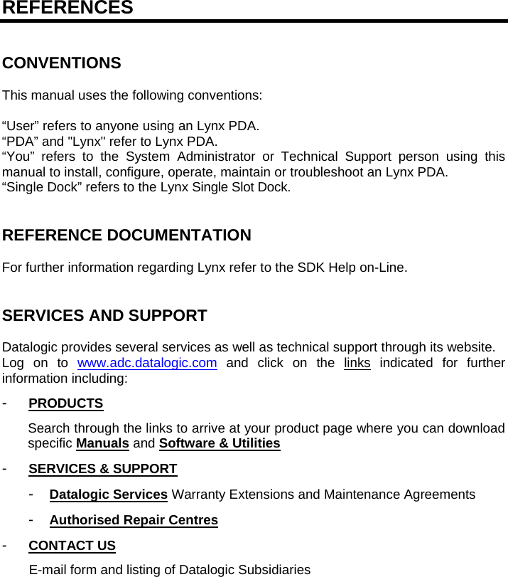   REFERENCES   CONVENTIONS  This manual uses the following conventions:  “User” refers to anyone using an Lynx PDA. “PDA” and &quot;Lynx&quot; refer to Lynx PDA. “You” refers to the System Administrator or Technical Support person using this manual to install, configure, operate, maintain or troubleshoot an Lynx PDA. “Single Dock” refers to the Lynx Single Slot Dock.   REFERENCE DOCUMENTATION  For further information regarding Lynx refer to the SDK Help on-Line.   SERVICES AND SUPPORT  Datalogic provides several services as well as technical support through its website. Log on to www.adc.datalogic.com and click on the links indicated for further information including: -  PRODUCTS Search through the links to arrive at your product page where you can download specific Manuals and Software &amp; Utilities -  SERVICES &amp; SUPPORT -  Datalogic Services Warranty Extensions and Maintenance Agreements -  Authorised Repair Centres -  CONTACT US E-mail form and listing of Datalogic Subsidiaries  