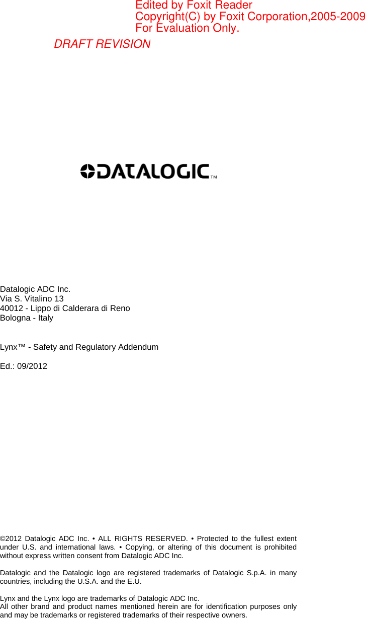              Datalogic ADC Inc. Via S. Vitalino 13 40012 - Lippo di Calderara di Reno Bologna - Italy   Lynx™ - Safety and Regulatory Addendum  Ed.: 09/2012                  ©2012 Datalogic ADC Inc. • ALL RIGHTS RESERVED. • Protected to the fullest extent under U.S. and international laws. • Copying, or altering of this document is prohibited without express written consent from Datalogic ADC Inc.  Datalogic and the Datalogic logo are registered trademarks of Datalogic S.p.A. in many countries, including the U.S.A. and the E.U.  Lynx and the Lynx logo are trademarks of Datalogic ADC Inc. All other brand and product names mentioned herein are for identification purposes only and may be trademarks or registered trademarks of their respective owners. DRAFT REVISIONEdited by Foxit ReaderCopyright(C) by Foxit Corporation,2005-2009For Evaluation Only.