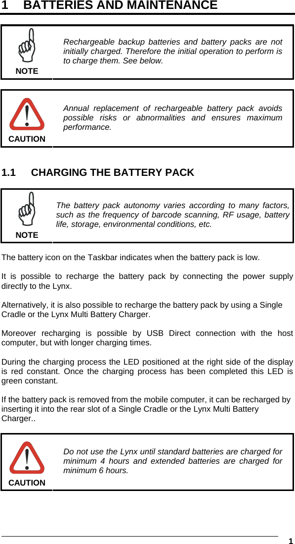  1 1  BATTERIES AND MAINTENANCE   NOTE Rechargeable backup batteries and battery packs are not initially charged. Therefore the initial operation to perform is to charge them. See below.   CAUTION Annual replacement of rechargeable battery pack avoids possible risks or abnormalities and ensures maximum performance.   1.1  CHARGING THE BATTERY PACK   NOTE The battery pack autonomy varies according to many factors, such as the frequency of barcode scanning, RF usage, battery life, storage, environmental conditions, etc.  The battery icon on the Taskbar indicates when the battery pack is low.  It is possible to recharge the battery pack by connecting the power supply directly to the Lynx.  Alternatively, it is also possible to recharge the battery pack by using a Single Cradle or the Lynx Multi Battery Charger.  Moreover recharging is possible by USB Direct connection with the host computer, but with longer charging times.  During the charging process the LED positioned at the right side of the display is red constant. Once the charging process has been completed this LED is green constant.  If the battery pack is removed from the mobile computer, it can be recharged by inserting it into the rear slot of a Single Cradle or the Lynx Multi Battery Charger..   CAUTION Do not use the Lynx until standard batteries are charged for minimum 4 hours and extended batteries are charged for minimum 6 hours.  