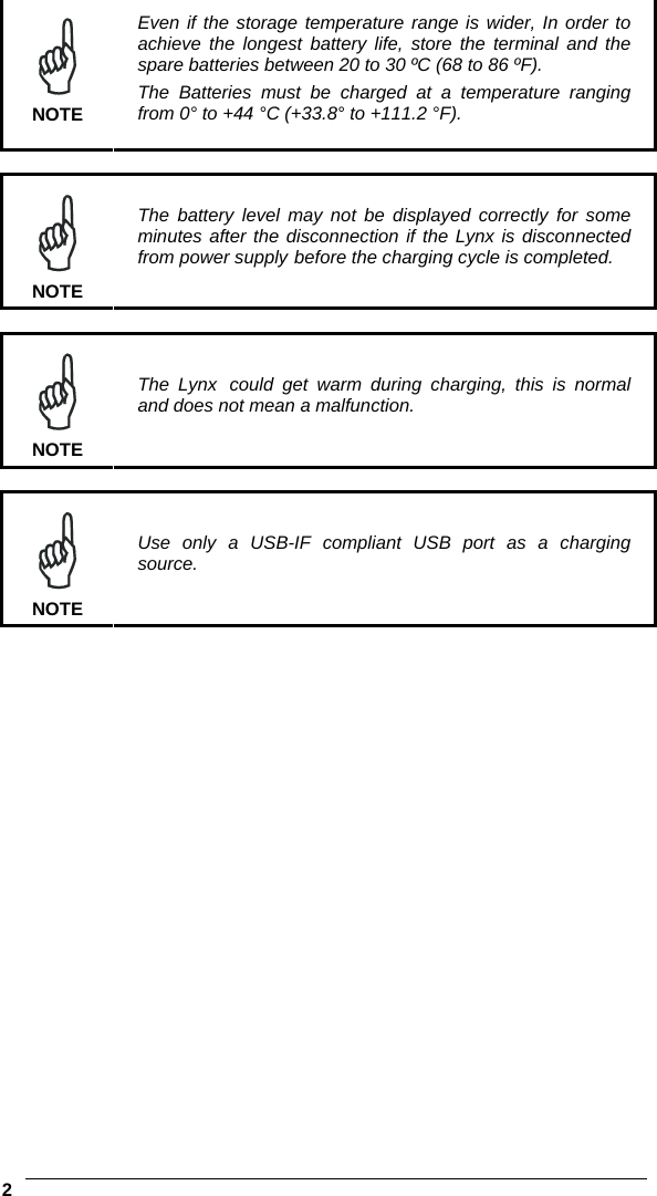    2   NOTE Even if the storage temperature range is wider, In order to achieve the longest battery life, store the terminal and the spare batteries between 20 to 30 ºC (68 to 86 ºF). The Batteries must be charged at a temperature ranging from 0° to +44 °C (+33.8° to +111.2 °F).   NOTE The battery level may not be displayed correctly for some minutes after the disconnection if the Lynx is disconnected from power supply before the charging cycle is completed.   NOTE The Lynx could get warm during charging, this is normal and does not mean a malfunction.    NOTE Use only a USB-IF compliant USB port as a charging source.  