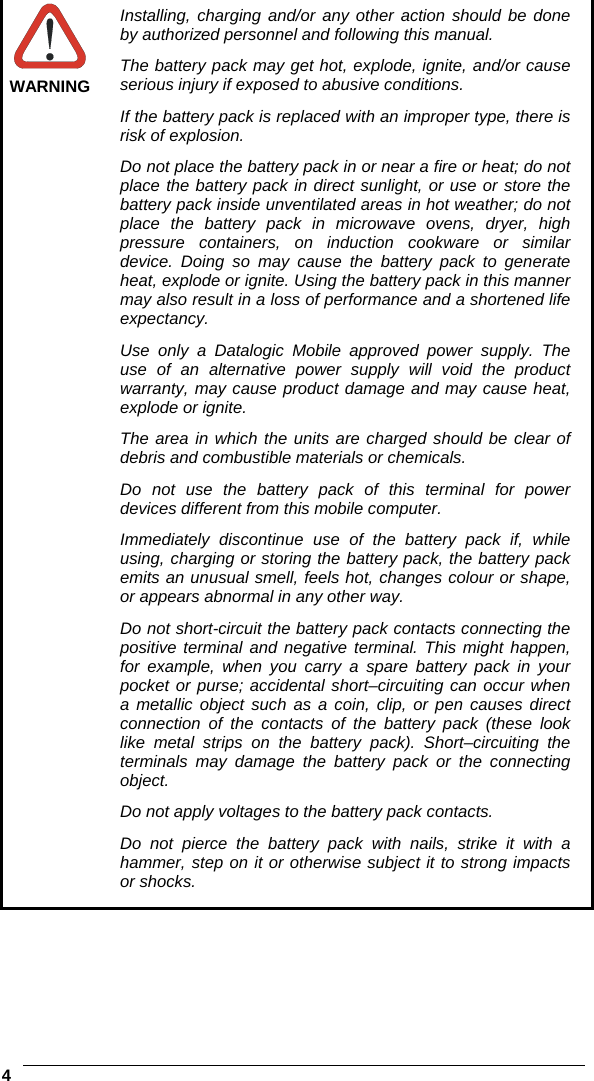    4   WARNING Installing, charging and/or any other action should be done by authorized personnel and following this manual. The battery pack may get hot, explode, ignite, and/or cause serious injury if exposed to abusive conditions. If the battery pack is replaced with an improper type, there is risk of explosion. Do not place the battery pack in or near a fire or heat; do not place the battery pack in direct sunlight, or use or store the battery pack inside unventilated areas in hot weather; do not place the battery pack in microwave ovens, dryer, high pressure containers, on induction cookware or similar device. Doing so may cause the battery pack to generate heat, explode or ignite. Using the battery pack in this manner may also result in a loss of performance and a shortened life expectancy. Use only a Datalogic Mobile approved power supply. The use of an alternative power supply will void the product warranty, may cause product damage and may cause heat, explode or ignite. The area in which the units are charged should be clear of debris and combustible materials or chemicals. Do not use the battery pack of this terminal for power devices different from this mobile computer. Immediately discontinue use of the battery pack if, while using, charging or storing the battery pack, the battery pack emits an unusual smell, feels hot, changes colour or shape, or appears abnormal in any other way. Do not short-circuit the battery pack contacts connecting the positive terminal and negative terminal. This might happen, for example, when you carry a spare battery pack in your pocket or purse; accidental short–circuiting can occur when a metallic object such as a coin, clip, or pen causes direct connection of the contacts of the battery pack (these look like metal strips on the battery pack). Short–circuiting the terminals may damage the battery pack or the connecting object. Do not apply voltages to the battery pack contacts. Do not pierce the battery pack with nails, strike it with a hammer, step on it or otherwise subject it to strong impacts or shocks.   