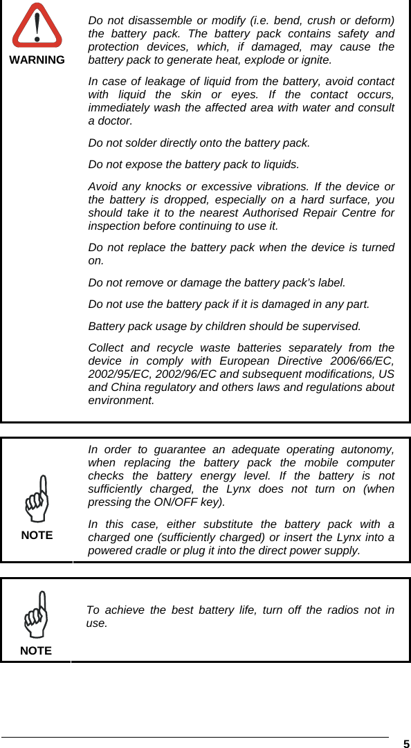  5   WARNING Do not disassemble or modify (i.e. bend, crush or deform) the battery pack. The battery pack contains safety and protection devices, which, if damaged, may cause the battery pack to generate heat, explode or ignite. In case of leakage of liquid from the battery, avoid contact with liquid the skin or eyes. If the contact occurs, immediately wash the affected area with water and consult a doctor. Do not solder directly onto the battery pack. Do not expose the battery pack to liquids. Avoid any knocks or excessive vibrations. If the device or the battery is dropped, especially on a hard surface, you should take it to the nearest Authorised Repair Centre for inspection before continuing to use it. Do not replace the battery pack when the device is turned on. Do not remove or damage the battery pack’s label. Do not use the battery pack if it is damaged in any part. Battery pack usage by children should be supervised. Collect and recycle waste batteries separately from the device in comply with European Directive 2006/66/EC, 2002/95/EC, 2002/96/EC and subsequent modifications, US and China regulatory and others laws and regulations about environment.   NOTE In order to guarantee an adequate operating autonomy, when replacing the battery pack the mobile computer checks the battery energy level. If the battery is not sufficiently charged, the Lynx does not turn on (when pressing the ON/OFF key). In this case, either substitute the battery pack with a charged one (sufficiently charged) or insert the Lynx into a powered cradle or plug it into the direct power supply.   NOTE To achieve the best battery life, turn off the radios not in use.  