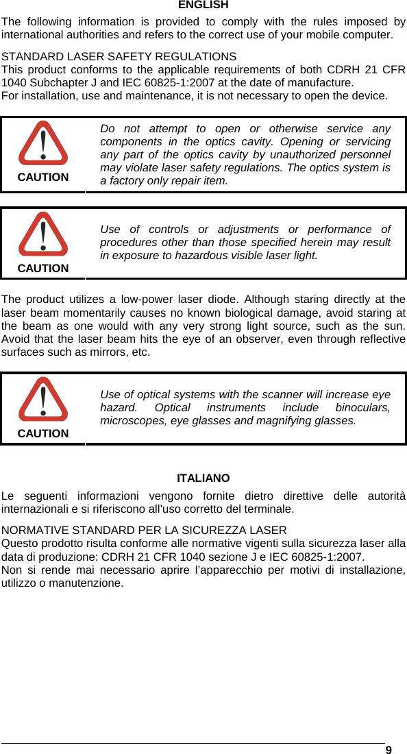   9  ENGLISH The following information is provided to comply with the rules imposed by international authorities and refers to the correct use of your mobile computer. STANDARD LASER SAFETY REGULATIONS This product conforms to the applicable requirements of both CDRH 21 CFR 1040 Subchapter J and IEC 60825-1:2007 at the date of manufacture. For installation, use and maintenance, it is not necessary to open the device.   CAUTION Do not attempt to open or otherwise service any components in the optics cavity. Opening or servicing any part of the optics cavity by unauthorized personnel may violate laser safety regulations. The optics system is a factory only repair item.   CAUTION Use of controls or adjustments or performance of procedures other than those specified herein may result in exposure to hazardous visible laser light.  The product utilizes a low-power laser diode. Although staring directly at the laser beam momentarily causes no known biological damage, avoid staring at the beam as one would with any very strong light source, such as the sun. Avoid that the laser beam hits the eye of an observer, even through reflective surfaces such as mirrors, etc.   CAUTION Use of optical systems with the scanner will increase eye hazard. Optical instruments include binoculars, microscopes, eye glasses and magnifying glasses.   ITALIANO Le seguenti informazioni vengono fornite dietro direttive delle autorità internazionali e si riferiscono all’uso corretto del terminale. NORMATIVE STANDARD PER LA SICUREZZA LASER Questo prodotto risulta conforme alle normative vigenti sulla sicurezza laser alla data di produzione: CDRH 21 CFR 1040 sezione J e IEC 60825-1:2007. Non si rende mai necessario aprire l’apparecchio per motivi di installazione, utilizzo o manutenzione. 