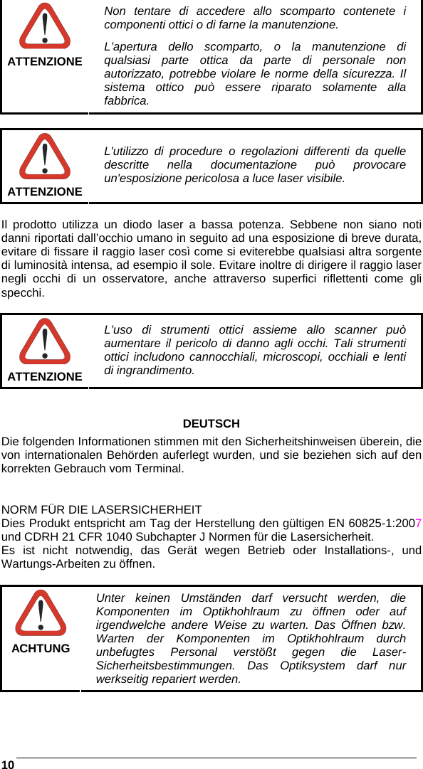    10   ATTENZIONE Non tentare di accedere allo scomparto contenete i componenti ottici o di farne la manutenzione. L’apertura dello scomparto, o la manutenzione di qualsiasi parte ottica da parte di personale non autorizzato, potrebbe violare le norme della sicurezza. Il sistema ottico può essere riparato solamente alla fabbrica.   ATTENZIONE L&apos;utilizzo di procedure o regolazioni differenti da quelle descritte nella documentazione può provocare un&apos;esposizione pericolosa a luce laser visibile.  Il prodotto utilizza un diodo laser a bassa potenza. Sebbene non siano noti danni riportati dall’occhio umano in seguito ad una esposizione di breve durata, evitare di fissare il raggio laser così come si eviterebbe qualsiasi altra sorgente di luminosità intensa, ad esempio il sole. Evitare inoltre di dirigere il raggio laser negli occhi di un osservatore, anche attraverso superfici riflettenti come gli specchi.   ATTENZIONE L’uso di strumenti ottici assieme allo scanner può aumentare il pericolo di danno agli occhi. Tali strumenti ottici includono cannocchiali, microscopi, occhiali e lenti di ingrandimento.   DEUTSCH Die folgenden Informationen stimmen mit den Sicherheitshinweisen überein, die von internationalen Behörden auferlegt wurden, und sie beziehen sich auf den korrekten Gebrauch vom Terminal.   NORM FÜR DIE LASERSICHERHEIT Dies Produkt entspricht am Tag der Herstellung den gültigen EN 60825-1:2007 und CDRH 21 CFR 1040 Subchapter J Normen für die Lasersicherheit. Es ist nicht notwendig, das Gerät wegen Betrieb oder Installations-, und Wartungs-Arbeiten zu öffnen.   ACHTUNG Unter keinen Umständen darf versucht werden, die Komponenten im Optikhohlraum zu öffnen oder auf irgendwelche andere Weise zu warten. Das Öffnen bzw. Warten der Komponenten im Optikhohlraum durch unbefugtes Personal verstößt gegen die Laser-Sicherheitsbestimmungen. Das Optiksystem darf nur werkseitig repariert werden. 