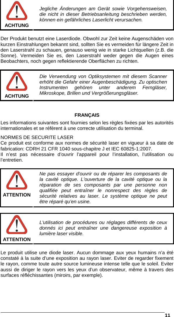   11    ACHTUNG Jegliche Änderungen am Gerät sowie Vorgehensweisen, die nicht in dieser Betriebsanleitung beschrieben werden, können ein gefährliches Laserlicht verursachen.  Der Produkt benutzt eine Laserdiode. Obwohl zur Zeit keine Augenschäden von kurzen Einstrahlungen bekannt sind, sollten Sie es vermeiden für längere Zeit in den Laserstrahl zu schauen, genauso wenig wie in starke Lichtquellen (z.B. die Sonne). Vermeiden Sie es, den Laserstrahl weder gegen die Augen eines Beobachters, noch gegen reflektierende Oberflächen zu richten.   ACHTUNG Die Verwendung von Optiksystemen mit diesem Scanner erhöht die Gefahr einer Augenbeschädigung. Zu optischen Instrumenten gehören unter anderem Ferngläser, Mikroskope, Brillen und Vergrößerungsgläser.   FRANÇAIS Les informations suivantes sont fournies selon les règles fixées par les autorités internationales et se réfèrent à une correcte utilisation du terminal. NORMES DE SECURITE LASER Ce produit est conforme aux normes de sécurité laser en vigueur à sa date de fabrication: CDRH 21 CFR 1040 sous-chapitre J et IEC 60825-1:2007. Il n’est pas nécessaire d’ouvrir l’appareil pour l’installation, l’utilisation ou l’entretien.   ATTENTION Ne pas essayer d’ouvrir ou de réparer les composants de la cavité optique. L’ouverture de la cavité optique ou la réparation de ses composants par une personne non qualifiée peut entraîner le nonrespect des règles de sécurité relatives au laser. Le système optique ne peut être réparé qu’en usine.   ATTENTION L&apos;utilisation de procédures ou réglages différents de ceux donnés ici peut entraîner une dangereuse exposition à lumière laser visible.  Le produit utilise une diode laser. Aucun dommage aux yeux humains n’a été constaté à la suite d’une exposition au rayon laser. Eviter de regarder fixement le rayon, comme toute autre source lumineuse intense telle que le soleil. Eviter aussi de diriger le rayon vers les yeux d’un observateur, même à travers des surfaces réfléchissantes (miroirs, par exemple).  