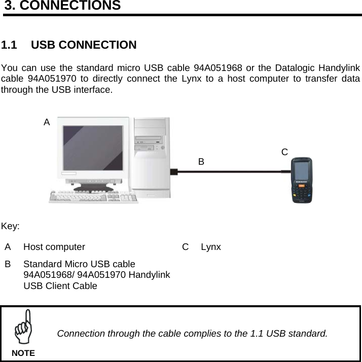 3. CONNECTIONS   1.1 USB CONNECTION  You can use the standard micro USB cable 94A051968 or the Datalogic Handylink cable 94A051970 to directly connect the Lynx to a host computer to transfer data through the USB interface.     Key: A  Host computer  C  Lynx  B  Standard Micro USB cable 94A051968/ 94A051970 Handylink USB Client Cable    Connection through the cable complies to the 1.1 USB standard. NOTE    A BC