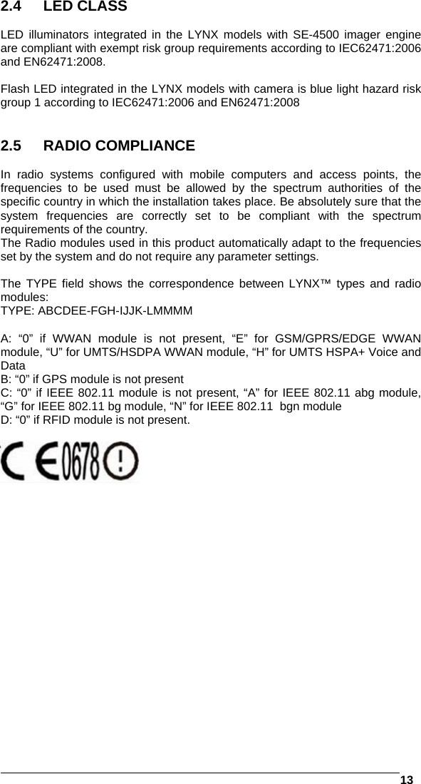   13  2.4 LED CLASS  LED illuminators integrated in the LYNX models with SE-4500 imager engine are compliant with exempt risk group requirements according to IEC62471:2006 and EN62471:2008.  Flash LED integrated in the LYNX models with camera is blue light hazard risk group 1 according to IEC62471:2006 and EN62471:2008   2.5 RADIO COMPLIANCE  In radio systems configured with mobile computers and access points, the frequencies to be used must be allowed by the spectrum authorities of the specific country in which the installation takes place. Be absolutely sure that the system frequencies are correctly set to be compliant with the spectrum requirements of the country. The Radio modules used in this product automatically adapt to the frequencies set by the system and do not require any parameter settings.  The TYPE field shows the correspondence between LYNX™ types and radio modules: TYPE: ABCDEE-FGH-IJJK-LMMMM  A: “0” if WWAN module is not present, “E” for GSM/GPRS/EDGE WWAN module, “U” for UMTS/HSDPA WWAN module, “H” for UMTS HSPA+ Voice and Data B: “0” if GPS module is not present C: “0” if IEEE 802.11 module is not present, “A” for IEEE 802.11 abg module, “G” for IEEE 802.11 bg module, “N” for IEEE 802.11  bgn module D: “0” if RFID module is not present.    