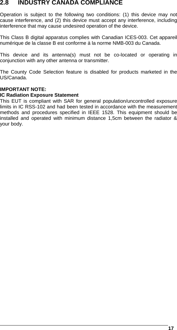   17  2.8  INDUSTRY CANADA COMPLIANCE  Operation is subject to the following two conditions: (1) this device may not cause interference, and (2) this device must accept any interference, including interference that may cause undesired operation of the device.  This Class B digital apparatus complies with Canadian ICES-003. Cet appareil numérique de la classe B est conforme à la norme NMB-003 du Canada.  This device and its antenna(s) must not be co-located or operating in conjunction with any other antenna or transmitter.  The County Code Selection feature is disabled for products marketed in the US/Canada.  IMPORTANT NOTE: IC Radiation Exposure Statement This EUT is compliant with SAR for general population/uncontrolled exposure limits in IC RSS-102 and had been tested in accordance with the measurement methods and procedures specified in IEEE 1528. This equipment should be installed and operated with minimum distance 1,5cm between the radiator &amp; your body. 