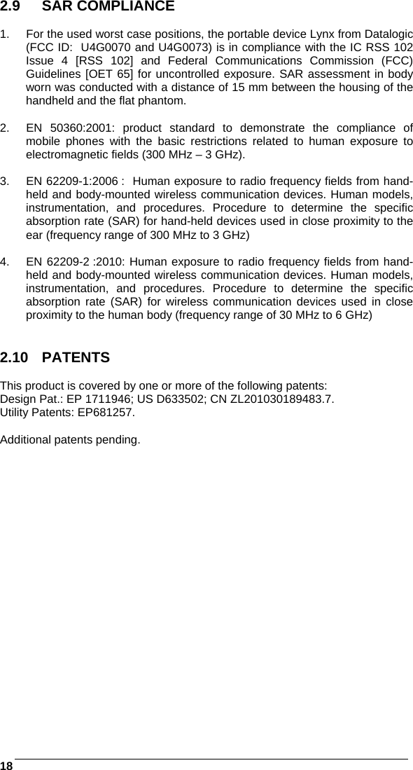    18 2.9 SAR COMPLIANCE  1.  For the used worst case positions, the portable device Lynx from Datalogic (FCC ID:  U4G0070 and U4G0073) is in compliance with the IC RSS 102 Issue 4 [RSS 102] and Federal Communications Commission (FCC) Guidelines [OET 65] for uncontrolled exposure. SAR assessment in body worn was conducted with a distance of 15 mm between the housing of the handheld and the flat phantom.  2.  EN 50360:2001: product standard to demonstrate the compliance of mobile phones with the basic restrictions related to human exposure to electromagnetic fields (300 MHz – 3 GHz).  3.  EN 62209-1:2006 :  Human exposure to radio frequency fields from hand-held and body-mounted wireless communication devices. Human models, instrumentation, and procedures. Procedure to determine the specific absorption rate (SAR) for hand-held devices used in close proximity to the ear (frequency range of 300 MHz to 3 GHz)   4.  EN 62209-2 :2010: Human exposure to radio frequency fields from hand-held and body-mounted wireless communication devices. Human models, instrumentation, and procedures. Procedure to determine the specific absorption rate (SAR) for wireless communication devices used in close proximity to the human body (frequency range of 30 MHz to 6 GHz)   2.10 PATENTS  This product is covered by one or more of the following patents: Design Pat.: EP 1711946; US D633502; CN ZL201030189483.7. Utility Patents: EP681257.  Additional patents pending.          
