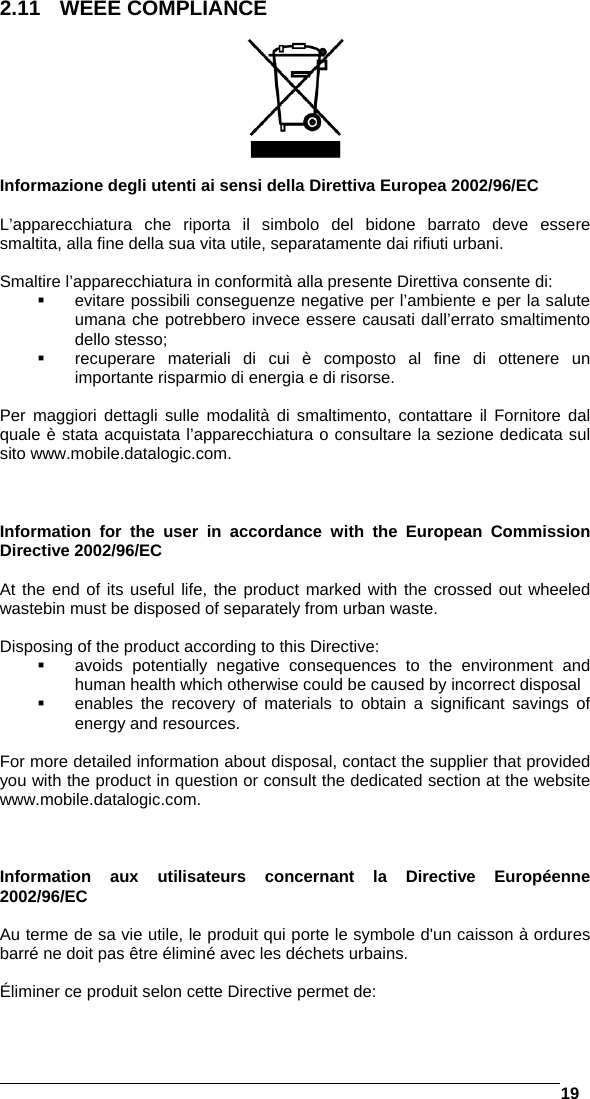   19  2.11 WEEE COMPLIANCE     Informazione degli utenti ai sensi della Direttiva Europea 2002/96/EC  L’apparecchiatura che riporta il simbolo del bidone barrato deve essere smaltita, alla fine della sua vita utile, separatamente dai rifiuti urbani.  Smaltire l’apparecchiatura in conformità alla presente Direttiva consente di:   evitare possibili conseguenze negative per l’ambiente e per la salute umana che potrebbero invece essere causati dall’errato smaltimento dello stesso;   recuperare materiali di cui è composto al fine di ottenere un importante risparmio di energia e di risorse.  Per maggiori dettagli sulle modalità di smaltimento, contattare il Fornitore dal quale è stata acquistata l’apparecchiatura o consultare la sezione dedicata sul sito www.mobile.datalogic.com.    Information for the user in accordance with the European Commission Directive 2002/96/EC  At the end of its useful life, the product marked with the crossed out wheeled wastebin must be disposed of separately from urban waste.  Disposing of the product according to this Directive:   avoids potentially negative consequences to the environment and human health which otherwise could be caused by incorrect disposal   enables the recovery of materials to obtain a significant savings of energy and resources.  For more detailed information about disposal, contact the supplier that provided you with the product in question or consult the dedicated section at the website www.mobile.datalogic.com.    Information aux utilisateurs concernant la Directive Européenne 2002/96/EC  Au terme de sa vie utile, le produit qui porte le symbole d&apos;un caisson à ordures barré ne doit pas être éliminé avec les déchets urbains.  Éliminer ce produit selon cette Directive permet de: 